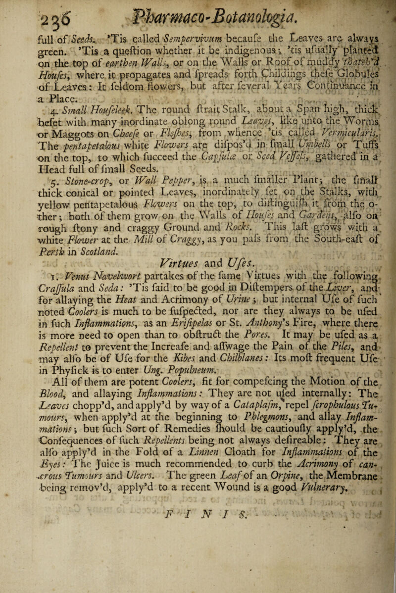 full of Seech. ’Tis qalled 'Sempervivum becaufe the Leaves are, always green. ’Tis a queftion whether it be indigenous *tl$ ufualty planted on the top of earthen Wall., or on the Walls or Roof of muddy fhatclVd Houfes, where it propagates and fpreads forth Childtag's thefe Globules of Leaves: It feldom flowers, but after feveral Years Continuance in a Place. 4. Small Houfeleek. The round ftrait Stalk, about a Span high, thick befet with many inordinate oblong round Leaves, like unto the Worms t>r Maggots on Cheefe or Flejhes, from whence his called Vermicular is. The pentapetalous white Flowers are difpos’d in final! Umhells or Tuffs ■on the top, to which fucceed the Capfulce or Seed Veffets, gathered in a Head full of fmall Seeds. 5. Stone-crop, or Wall Pepper, is a much fmallcr Plant; the final! thick conical or pointed Leaves, inordinately fet on tire Stalks, with yellow pentapetalous Flowers on the top, to dillinguifh it from the o- ther •, bodi of them grow on the Walls of Houfes and Gardens, alfo on rough ftony and craggy Ground and Rocks. This lafl grows with a white Flower at the. Mill of Craggy, as you pafs from the South-eafb of Perth in Scotland. Virtues and Ufes. 1. Venus Navdw&rt partakes of the fame Virtues with the following CraJJula and Seda: ’Tis faid to be good in Diftempers of the Liver, and; for allaying the Heat and Acrimony of Urine ; but internal Ufe of fuch noted Coolers is much to be fufpedled, nor are they always to be ufed in fuch Inflammations, as an Eriflpelas or St. Anthony's Fire, where there is more need to open than to obftrudt the Pores. It may be ufed as a Repellent to prevent the Increafe and affwage the Pain of the Piles, and may alfo be of Ufe for the Kibes and Chilblanes: Its moft frequent Ufe in Phyfick is to enter Ung. Populneum. All of them are potent Coolers, fit for compefcing the Motion of the Blood, and allaying Inflammations: They are not ufed internally: The Leaves chopp’d, andapply’d by way of a Cataplaf?n, repel fcrophulous Hu¬ mours, when apply’d at the beginning to Phlegmons, and allay Inflam¬ mations \ but fuch Sort of Remedies fhould be cautioufly apply’d, the Confequences of luch Repellents being not always defireable : They are alfo apply’d in the Fold of a Linnen Cloath for Inflammations of the Eyes: The Juice is much recommended to curb the Acrimony of can¬ orous Humntrs and Ulcers. The green Leaf of an Orpine, the Membrane ■being remov’d, apply’d to a recent Wound is a good Vulnerary,, F I N I S. j