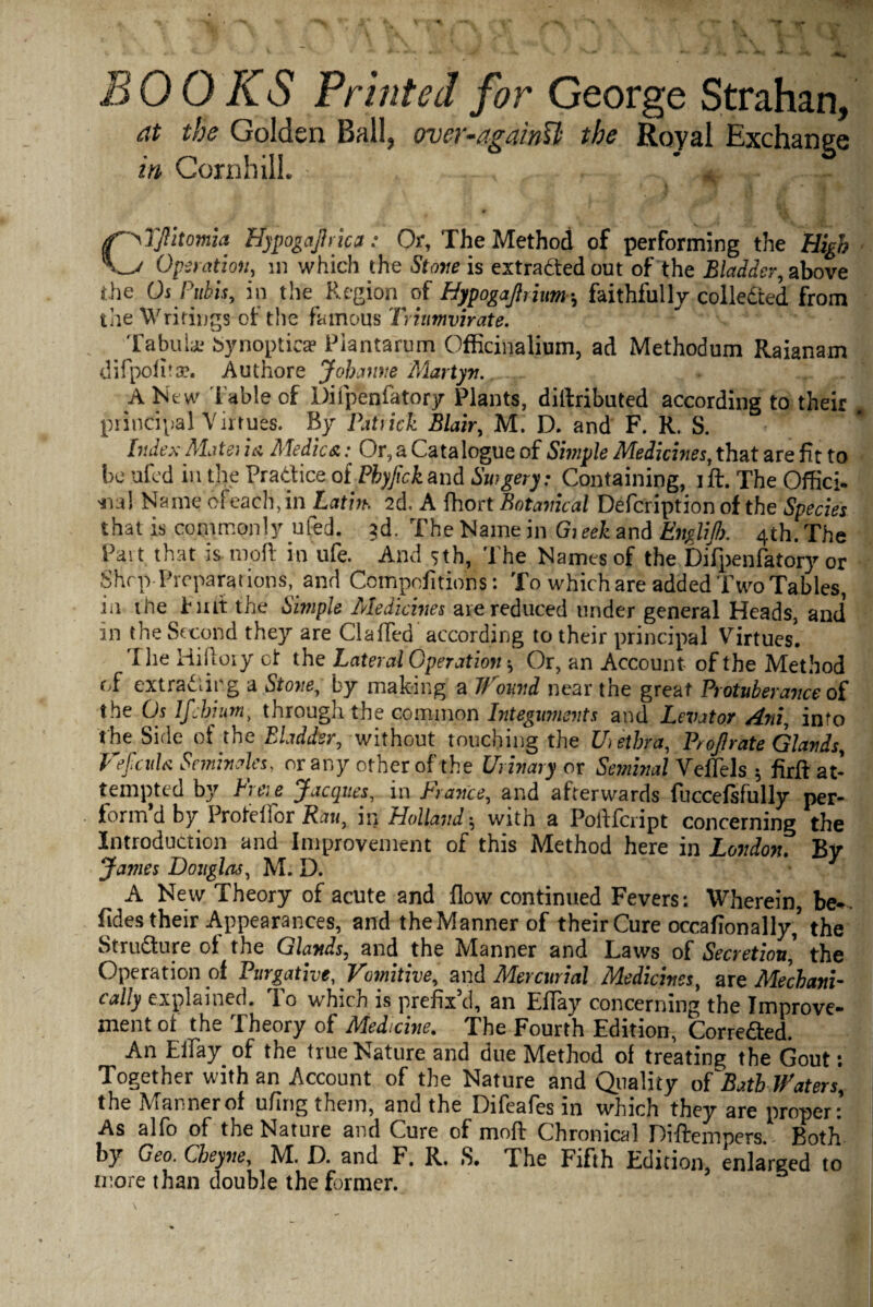 at the Golden Ball, over-againU the Royal Exchange in Corn hill. • -•••' TJlitomia ffypogajhica: Or, The Method of performing the High Operation, in which the Stone is extracted out of the Bladder, above the Os Pubis, in the Region of Hypogajhium•, faithfully collected from the Writings of the famous Triumvirate. Tabula; Synopticae Piantarum Officinalium, ad Methodum Raianam difpolitse. Authore Johanne Martyr.,...r A New fable of Difpenfatory Plants, diftributed according to their m principal Virtues. By Patrick Blair, M. D. and F. R. S. bides Mate) in Medics.: Or, a Catalogue of Simple Medicines, that are fit to be ufed in the Pratfice of Phyfick and Swgery: Containing, ift. The Offici- Name cfeach, in Latin. 2d, A fhort Botanical Defcription of the Species that is commonly ufed. 3d. The Name in Gieek and EngliJI). 4th. The Part that is moil in ufe. And 5th, The Names of the Difpenfatory or Shop Preparations, and Compofitions: To which are added Two Tables, in the fiat the Simple Medicines are reduced tinder general Heads, and* in the Second they are Gaffed according to their principal Virtues. Ihe Hiftoty ot the Lateral Operation * Or, an Account of the Method of extra&ir.g a Stone, by making a Wound near the great Protuberance of the Os Ifchium, through the common Integuments and Levator Ani, into the Side of the Bladder, without touching the Urethra, Proflrate Glands, Vefculs Seminoles, or any other of the Urinary ox Seminal Velfels 5 firfl at¬ tempted by Freie Jacques, in France, and afterwards fuccefsfully per¬ form’d by■ Profelfor Ran, in Holland * with a Poftfcript concerning the Introduction and Improvement of this Method here in London. By James Douglas, M. D. A New Theory of acute and flow continued Fevers: Wherein, be., fjdes their Appearances, and theManner of their Cure occafionally,’ the Structure ot the Glands, and the Manner and Laws of Secretion', the Operation of Purgative, Vomitive, and Mercurial Medicines, are Mechani¬ cally explained. To which is prefix’d, an Eflay concerning the Improve¬ ment ot the Theory of Medicine. The Fourth Edition, Corre&ed. An Eflay of the true Nature and due Method of treating the Gout: Together with an Account of the Nature and Quality ofBathWaters, the Manner of uflng them, and the Difeafes in which they are proper: As alfo of the Nature and Cure of mnfl Chronical Diftempers. Both by Geo. Cheyne, M. f). and F. R., S. The Fifth Edition, enlarged to more than double the former. \