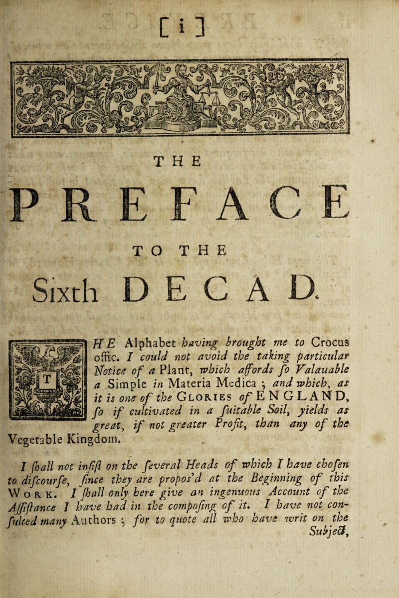 TO THE Sixth DECAD. HE Alphabet having brought me to Crocus offic. I could not avoid the taking particular Notice of a Plant, which affords fo Valauable a Simple in Materia Medica \ and which, as ^ it is one of the Glories of E N GLAM D, fo if cultivated in a fuitable Soil, yields as great, if not greater Profit, than any of the Vegetable Kingdom. I Jhall not infifl on the feveral Heads of which I have chofen to difcourfe, fince they are propos'd at the Beginning of this Work. 1 Jhall only here give an ingenuous Account of the AJfiftance I have had in the compofing of it. I have not con- fuhed many Authors •, for to quote all who have writ on the Sukjeft,