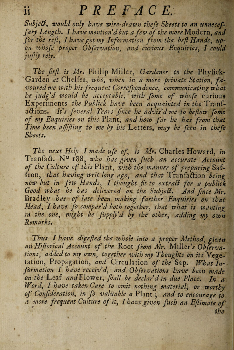 ' 46' Subject, would only have wire-drawn thefe Sheets to an unnecef- fary Length. I have mention d but a few of the more Modern, and for the ref, I have got my Information from the bef Hands, up¬ on whofe proper Obfervation, /zW curious Enquiries, / jufly rely. The firfi is Mr * Philip Miller, Gardener to the Phyfick- Garden Chelfea, />/ a more private Station, voured me with his frequent Correfpondence, communicating what he judg'd would be acceptable, of whofe carious Experiments Publick have been acquainted in the Trans¬ actions. It's fever a l Tears Juice he advis'd me to be flow fome of my Enquiries on this Plant, and how far he has from that Time been ajffling to me by his Letters, may be feen in thefe Sheets. *■ The next Help I made ufe of is .Mr. Charles Howard, in Tranfaft. N° 188, who has given fuch an accurate Account of the Culture of this Plant, with the manner of preparing Saf¬ fron, that having writ long ago, and that Tranfa&ion being now but in few Hands, 1 thought fit to extraH for a publick Good what he has delivered on the SubjeSt. And fince Mr. Bradley has of late been making farther Enquiries on that Head, I have Jo compar'd both together, that what is wanting in the one, might be fupply'd by the other, adding my own Remarks. Thus I have digefled the whole into a proper Method, given tin ILiforical Account of the Root from Mr. MillerV Obferva- tions, added to my own, together with my Thoughts on its Vege¬ tation, Propagation, and Circulation of the Sap. What In¬ formation I have receiv'd, and Obfervations have been made on the Leaf andFiowtr, fall be declar'd in due Place. In a Word, I have taken Care to omit nothing material, or worthy of Corf deration, in fo valuable a Plant and to encourage to a more frequent Culture of it, I have given fuch an Eflimate of