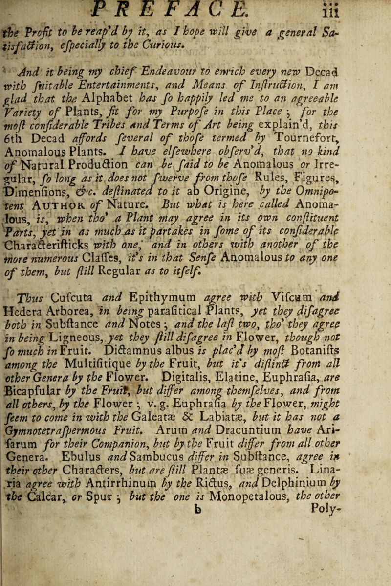 » y / ^ * ’ « the Profit: to be reap'd by it, as I hope will give a general Sa- iisfa&ion, efpecially to the Curious. And it being my chief Endeavour to enrich every new Decad with fuitable Entertainments, and Means of Infir uS ion, I am glad that the Alphabet has fo happily led me to an agreeable Variety of Plants, fit for my Purpofe in this Place j for the mo ft confiderable Tribes and Terms of Art being explain’d, this 6th Decad affords feveral of thofe termed by Tournefort, Anomalous Plants. I have elfewhere obferv'd, that no kind of Natural Production can be faid to be Anomalous or Irre¬ gular, fo long as it does not fwerve from thofe Rules, Figures, Dimenfions, &c. deftinated to it ab Origine, by the Omnipo¬ tent Author, of Nature. But what is here called Anoma¬ lous, is, when tho' a Plant may agree in its own conftituent Parts, yet in as much as it partakes in fome of its confiderable CharaCterifticks with oneand in others with another of the more numerous Clafles, it's in that Senfe Anomalous to any one of them, but ftill Regular as to itfelf Thus Cufcuta and Epithymum agree with Vifcum aiii Hedera Arborea, in being parafitical Plants, yet they difagree both in Subftance and Notes ^ and the lafi two, tho' they agree in being Ligneous,^ they flill difagree in Flower, though not fomuch in Fruit. DiCtamnus albus is plac'd by ?noft Botanifts among the Multifitique by the Fruit, but it's diftintt front all other Genera by the Flower. Digitalis, Elatine, Euphrafia, are Bicapfular by the Fruit, but differ among themfelves, and from all others, by the Flower v.,g. Euphrafia by the Flower, might feem to come in with the Galeats <3c Labiatae, but it has not a Gymnotetrafpermous Fruit, Arum and Dracuntium have Ari- farum for their Companion, but by the Fruit differ from all other Genera. Ebulus ^wJSambucus differ in Subftance, agree in their other Characters, but are flill Plantse generis. Lina- ,ria agree with Antirrhinum by the RiCtus, and Delphinium by the Calcar, or Spur } but the one is Monopetalous, the other b Poly-