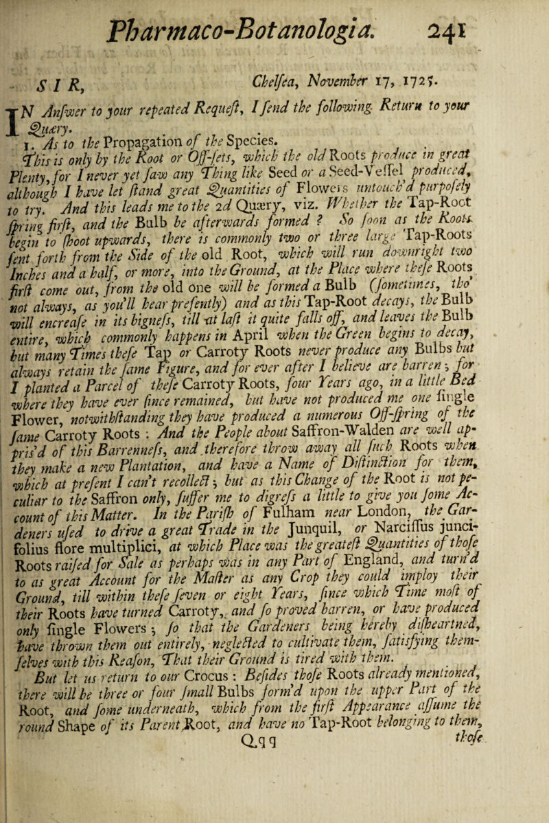 S I R9 Chelfea, November 17, 1727. IN Anfwer to your repeat eel Requeft, I fend the following- Return to your Queery. 1. As to the Propagation of the Species. ibis is only by the Root or Offsets, which the old Roots produce in great Plenty, for 1 never yet faw any Thing like Seeder a Seed-V effel produced, although I have let ftand great Quantities of Flowers untouch'd purpojdy to try. And this leads me to the 2d Queery, viz. Whether the Tap-Root fpriyio fir ft, and the Bulb be afterwards formed ? So form as the Roots. bemi to 7hoot upwards, there is commonly two or three large Tap-Roots lent forth from the Side of the old Root, which will run downright two Inches and a half, or more, into the Ground, at the Place where ihefe Roots fir/i come out, from the old one will be formed a Bulb (fometimes, tho not always, as you'll hear prefently) and as this^Tap-Root decays, the Bulb will encreafe in its bignefs, till -at laft it quite falls off., and leaves the Bulb entire which commonly happens in April when the Green begins to decay, hut many times thefe tap or Carroty Roots never produce any Bulbs but always retain the fame Figure, and for ever after I believe are barren ', for I planted a Parcel of thefe Carroty Roots, four Tears ago in a little Red where they have ever fince remained, but have not produced me one bugle Flower notwithftanding they have produced a numerous Off-fpring of tee fame Carroty Roots : And the People about Saffron-Walden are well ap¬ pris'd of this Barrennefs, and therefore throw away all fitch Roots when they make a new Plantation, and have a Name of Diftinttion for them, which at prefent I cant recoil eft', but as this Change of the Root is not pe¬ culiar to the Saffron only, fujfer me to digrefs a little to give you Jome Ac¬ count of this Matter. In the Parifh of Fulham near London, the Gar¬ deners ufed to drive a great Trade in the Junquil, or Narciilus junci- folius flore multiplied at which Place was the greateft Quantities of thoje Roots raffed for dale as perhaps was in any Part of England, and turn a to as great Account for the Mafter as any Crop they could employ their Ground, till within thefe Jeven or eight Tears, fince which Time moft of their Roots have turned Carroty,, and fo proved barren, or have produced only fingle Flowers*, Jo that the Gardeners being hereby difheartned, have thrown them out entirely, neglefted to cultivate them, fatisfying them- felves with this Reafon, That their Ground is tired with them. , But let us return to our Crocus: Befides thofe Roots already mentioned, there will be three or four Jmall Bulbs form'd upon the upper Part of the Root, and fome underneath, which from the fir ft Appearance affume the round Shape of its Parent JLoot, and have no Tap-Root belonging to them, Qyj q thofe