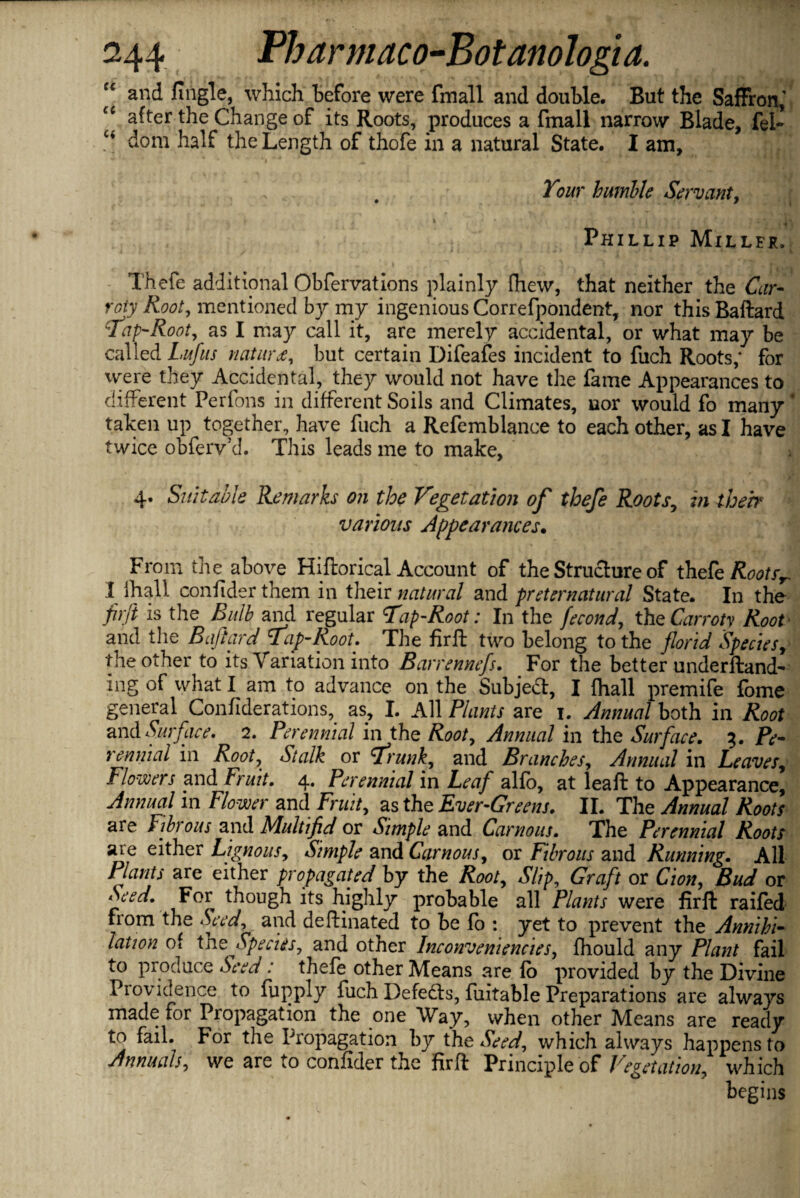 “ and fingle, which before were fmall and double. But the Saffron,' cc after the Change of its Roots, produces a fmall narrow Blade, fel- c< dom half the Length of thofe in a natural State. I am. Tour humble Servant, “J s x f \ * * * ;.  ' • > v ' ' , t ■■ 5 *1 , > “ j‘ ; V * ; . ti\ Phillip Miller. Thefe additional Obfervations plainly fhew, that neither the Car- roty Root, mentioned by my ingenious Correfpondent, nor thisBaftard Tap-Root, as I may call it, are merely accidental, or what may be called Lufus notary but certain Difeafes incident to fuch Roots,* for were they Accidental, they would not have the fame Appearances to different Perfons in different Soils and Climates, nor would fo many taken up together, have fuch a Refemblance to each other, as I have twice obferv’d. This leads me to make, 4. Suitable Remarks on the Vegetation of thefe Roots, in theb various Appearances. From the above Hiftorical Account of the Structure of thefe Roots*. I lhall confider them in their natural and preternatural State. In the firji is the Bulb and regular Tap-Root: In the fecond, the Carroty Root and the Bafiard Tap-Root. The fir ft two belong to the florid Species, the other to its Variation into Barrennefs. For the better underftand- ing of what I am to advance on the Subject, I {hall premife fome general Confiderations, as, I. All Plants are 1. Annual both in Root and Surface. 2. Perennial in the Root, Annual in the Surface. 3. Pe¬ rennial in Root, Stalk or Trunk, and Branches, Annual in Leaves, Flowers and Fruit. 4. Perennial in Leaf alfo, at leaf: to Appearance, Annual in Flower and Fruit, as the Ever-Greens. II. The Annual Roots are Fibrous and Multifid or Simple and Carrions. The Perennial Roots are either Lignous, Simple and Car nous, or Fibrous and Running. All Plants are either propagated by the Root, Slip, Graft or Cion, Bud or Seed. For though its highly probable all Plants were firft railed from the Seed, and deftinated to be fo : yet to prevent the Annihi¬ lation of the Species, and other Inconveniencies, fhould any Plant fail to produce Seed: thefe other Means are fo provided by the Divine Providence to fupply fuch Defefts, fuitable Preparations are always made for Propagation the one Way, when other Means are ready to fail. For the Propagation by the Seed, which always happens to Annuals, we are to confider the firft Principle of Vegetation, which begins