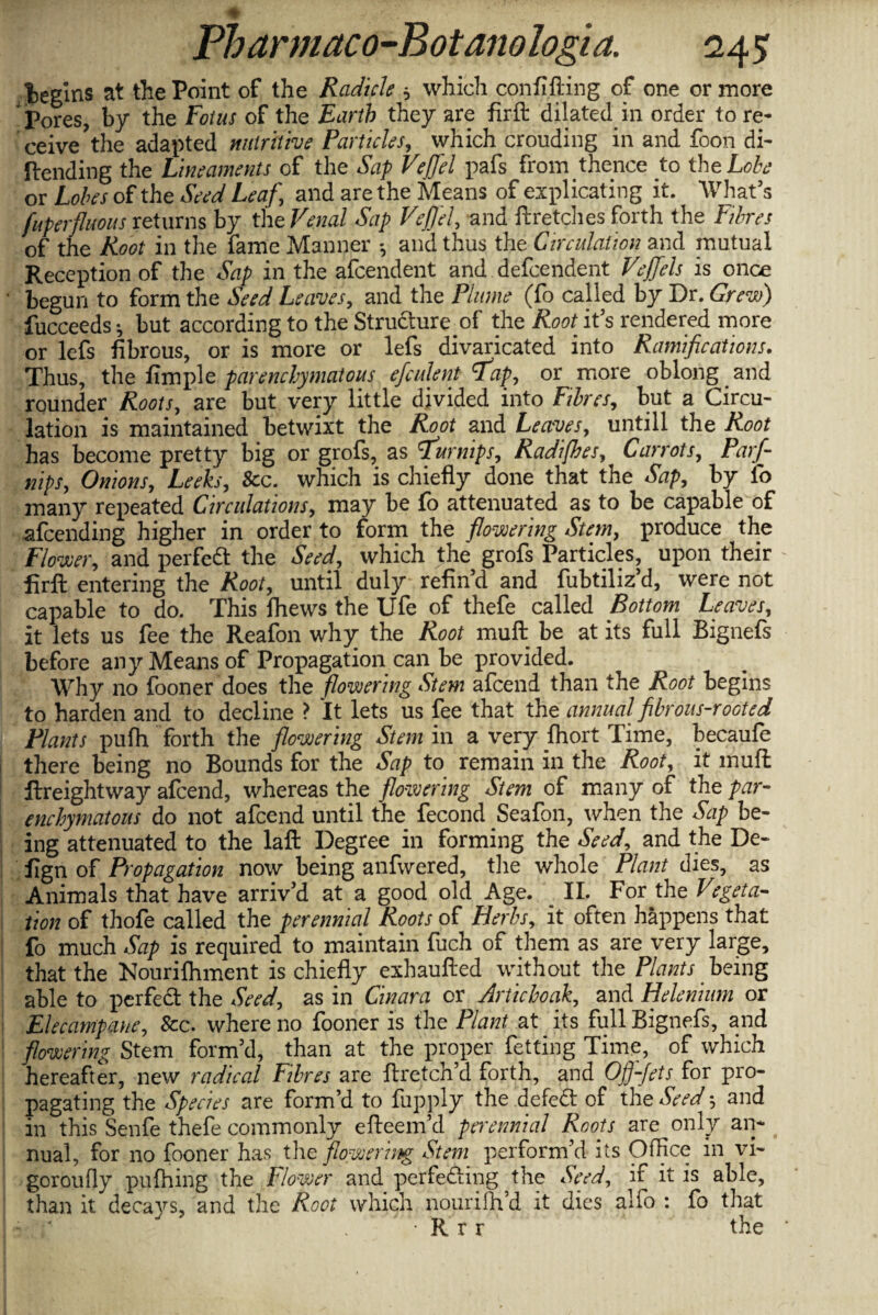 Wins at the Point of the Radicle ; which confifting of one or more Pores, by the Fotus of the Earth they are firft dilated in order to re¬ ceive the adapted nutritive Particles, which croudiug in and foon di¬ llending the Lineaments of the Sap Veffel pafs from thence to the Lobe or Lobes of the Seed Leaf ', and are the Means of explicating it. What’s fuperfluous returns by the Venal Sap Veffel, and ftretches forth the Fibres of the Root in the fame Manner and thus the Circulation and mutual Reception of the Sap in the afcendent and dependent Veffels is once begun to form the Seed Leaves, and the Plume (fo called by Dr. Grew) fucceeds; but according to the Structure of the Root it’s rendered more or lefs fibrous, or is more or lefs divaricated into Ramifications. Thus, the fimple parenchymatous efculent flap, or more oblong and rounder Roots, are but very little divided into Fibres, but a Circu¬ lation is maintained betwixt the Root and Leaves, untill the Root has become pretty big or grofs, as 'turnips, Radifhes, Carrots, Parfi- nips. Onions, Leeks, &c. which is chiefly done that the Sap, by fo many repeated Circulations, may be fo attenuated as to be capable of attending higher in order to form the flowering Stem, produce the Flower, and perfect the Seed, which the grofs Particles, upon their firft entering the Root, until duly refin’d and fubtiliz’d, were not capable to do. This Ihews the life of thefe called Bottom Leaves, it lets us fee the Reafon why the Root muft be at its full Bignefs before any Means of Propagation can be provided. Why no fooner does the flowering Stem afcend than the Root begins to harden and to decline ? It lets us fee that the annual filrous-rocted Plants pufh forth the flowering Stem in a very Ihort Time, becaufe there being no Bounds for the Sap to remain in the Root, it muft ftreightway afcend, whereas the flowering Stem of many of the par¬ enchymatous do not afcend until the fecond Seafon, when the Sap be¬ ing attenuated to the laft Degree in forming the Seed, and the De¬ sign of Propagation now being anfwered, the whole Plant dies, as Animals that have arriv’d at a good old Age. II. For the Vtgeta- tion of thofe called the perennial Roots of Herbs, it often happens that fo much Sap is required to maintain fuch of them as are very large, that the Nourifliment is chiefly exhaufted without the Plants being able to perfed the Seed, as in Cinara or Articboak, and Helenium or Elecampane, &c. where no fooner is the Plant at its full Bignefs, and flowering Stem form’d, than at the proper fetting Time, of which hereafter, new radical Fibres are ftretch’d forth, and Of)-frts f°r Pro“ pagating the Species are form’d to fupply the defed of the Seed 5 and in this Senfe thefe commonly efteem’d perennial Roots are only an¬ nual, for no fooner has the flowering Stem perform’d its Office in vi- goroufly pufhing the Flower and perfeding the Seed, if it is able, than it decays, and the Root which nouriffi’d it dies alfo : fo that . R r r the