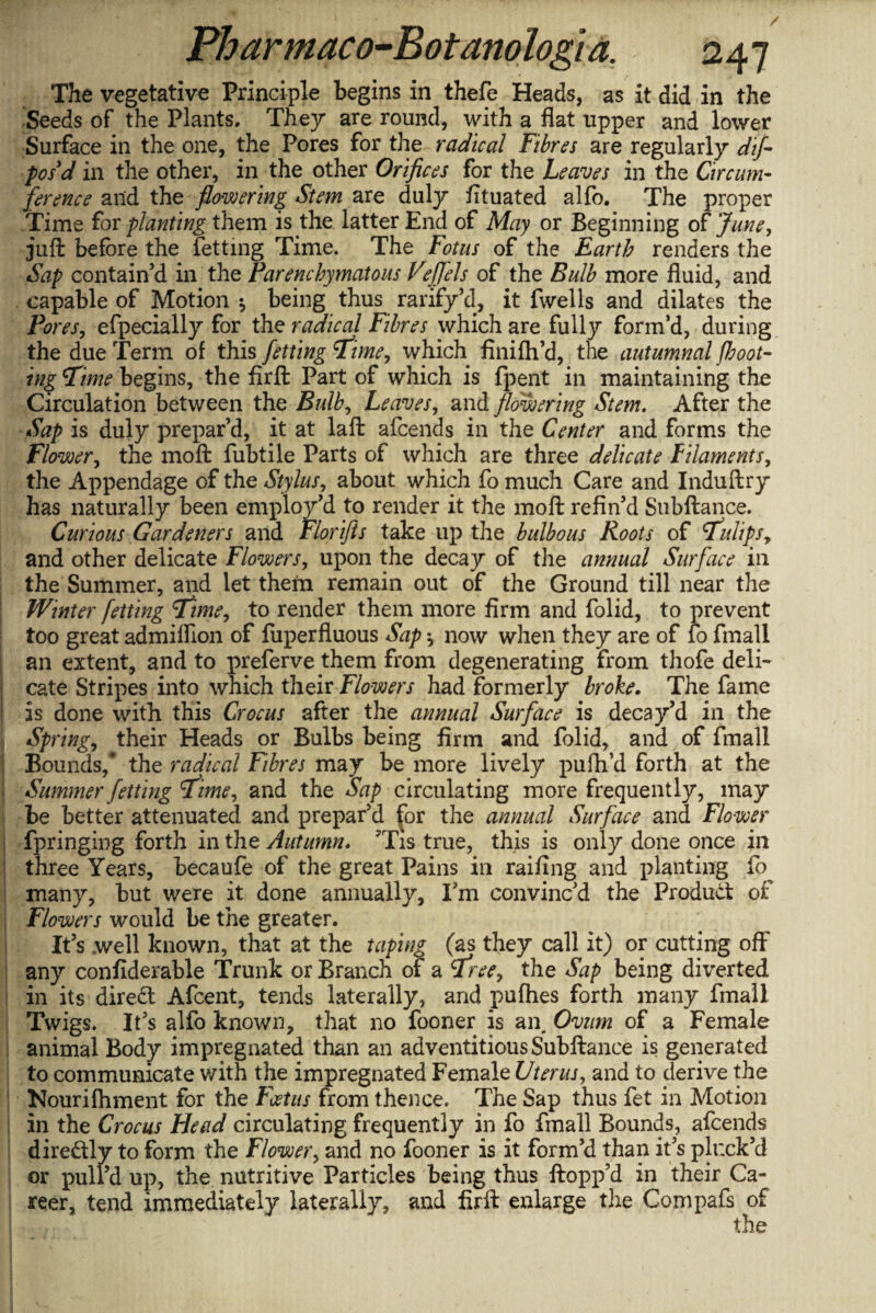 The vegetative Principle begins in thefe Heads, as it did in the Seeds of the Plants. They are round, with a flat upper and lower Surface in the one, the Pores for the radical Fibres are regularly dif- posd in the other, in the other Orifices for the Leaves in the Circum¬ ference and the flowering Stem are duly fituated alfo. The proper Time fox planting them is the latter End of May or Beginning of June, juft before the fettmg Time. The Fonts of the Earth renders the Sap contain’d in the Parenchymatous Veflels of the Bulb more fluid, and capable of Motion * being thus rarify’d, it fwells and dilates the Pores, efpecially for the radical Fibres which are fully form’d, during the due Term of this fetting Time, which finilh’d, the autumnal/hoot¬ ing Time begins, the firft Part of which is fpent in maintaining the Circulation between the Bulb, Leaves, and flowering Stem. After the Sap is duly prepar’d, it at laft afcends in the Center and forms the Flower, the moft fubtile Parts of which are three delicate filaments, the Appendage of the Stylus, about which fo much Care and Induftry has naturally been employ’d to render it the moft refin’d Subftance. Curious Gardeners and Florifts take up the bulbous Roots of Tulips, and other delicate Flowers, upon the decay of the annual Surface in the Summer, and let them remain out of the Ground till near the Winter fetting Time, to render them more firm and folid, to prevent too great admiflion of fuperfluous Sap now when they are of fo fmall an extent, and to preferve them from degenerating from thofe deli¬ cate Stripes into which their Flowers had formerly broke. The fame is done with this Crocus after the annual Surface is decay’d in the Spring, their Heads or Bulbs being firm and folid, and of fmall Bounds,* the radical Fibres may be more lively pufh’d forth at the Simmer fetting Time, and the Sap circulating more frequently, may be better attenuated and prepar’d for the annual Surface and Flower fpringing forth in the Autumn. 'Tis true, this is only done once in three Years, becaufe of the great Pains in railing and planting fo many, but were it done annually, I’m convinc’d the Product of Flowers would be the greater. It’s .well known, that at the taping (as they call it) or cutting off any confiderable Trunk or Branch of a Tree, the Sap being diverted in its diredt Afcent, tends laterally, and pufhes forth many fmall Twigs. It’s alfo known, that no fooner is an. Ovum of a Female animal Body impregnated than an adventitious Subftance is generated to communicate with the impregnated Female Uterus, and to derive the Hourifhment for the Foetus from thence. The Sap thus fet in Motion in the Crocus Head circulating frequently in fo fmall Bounds, afcends dire&ly to form the Flower, and no fooner is it form’d than it’s pluck’d or pull’d up, the nutritive Particles being thus ftopp’d in their Ca¬ reer, tend immediately laterally, and firft enlarge the Compafs of