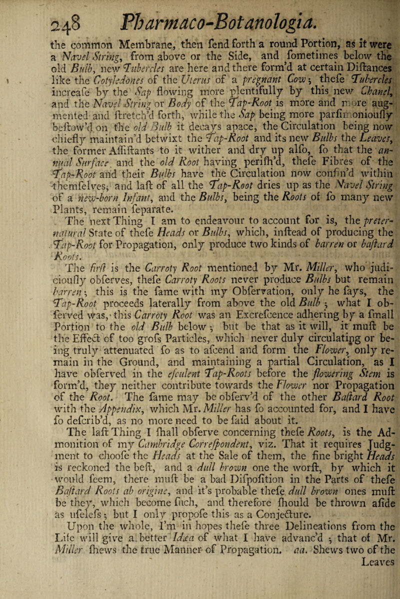 the common Membrane, then fend forth a round Portion, as it were a Navel String, from above or the Side, and fometimes below the old Bulb, new Tubercles are here and there form’d at certain Diftances like the Cotyleddnes of the Uterus of a pregnant Cow thefe Tubercles increafe by the Sap flowing more plentifully by this new Chanel, and the Navel Siring or Body of the Tap-Root, is more and more aug¬ mented and ftretch’d forth, while the Sap being more parfin onioufly beftow’don the old Bulb it decays apace, the Circulation being now chiefly maintain’d betwixt the Tap-Root and its new Bulbs the Leaves, the former Affiftants to it wither and dry up alfo, fo that the an¬ nual Surface and the old Root having perifh’d, thefe Fibres of ■ the Tap-Root and their Bulbs have the Circulation now confin’d within dhemfelves, and laid of all the Tap-Root dries up as the Navel String of a new-born Infant, and the Bulbs, being the Roots of fo many new Plants, remain feparate. The next Thing I am to endeavour to account for is, the preter¬ natural State of thefe Heads or Bulbs, which, inftead of producing the Tip-Root for Propagation, only produce two kinds of barren or baftard ‘Roots. The firft is the Carroty Root mentioned by Mr. Miller, who judi- cioufly obferves, thefe Carroty Roots never produce Bulbs but remain barreny this is the fame with my Obfervation, only he fays, the T:ip-Root proceeds laterally from above the old Bulb ; what I ob- ferved was/this Carroty Root was an Excrefcence adhering by a fmall Portion to the old Bulb below but be that as it will, it muft be the Effect of too grofs Particles, which never duly circulating or be¬ ing truly attenuated fo as to afeend and form the Flower, only re¬ main in the Ground, and maintaining a partial Circulation, as I have obferved in the efculent Tap-Roots before the flowering Stem is form’d, they neither contribute towards the Flower nor Propagation of the Root. The fame may be obferv’d of the other Baftard Root with the Appendix, which Mr. Miller has fo accounted for, and I have fo deferib’d, as no more need to be faid about it. The laft Thing I fhall obferve concerning thefe Roots, is the Ad¬ monition of my Cambridge Correfpondent, viz. That it requires Judg¬ ment to choofe the Heads at the Sale of them, the fine bright Heads is reckoned the be ft, and a dull brown one the worft, by which it would feem, there muft be a bad Difpofition in the Parts of thefe Baftard Roots ah origine, and it’s probable thefe dull brown ones muft be they, which become fuch, and therefore fhould be thrown afide as ufelefs *, but I only propofe this as a Conjefture. Upon the whole, I’m in hopes thefe three Delineations from the Idle will give a.better Ideea of what I have advanc’d •, that of Mr. Miller fhews the true Manner- of Propagation, aa. Shews two of the Leaves