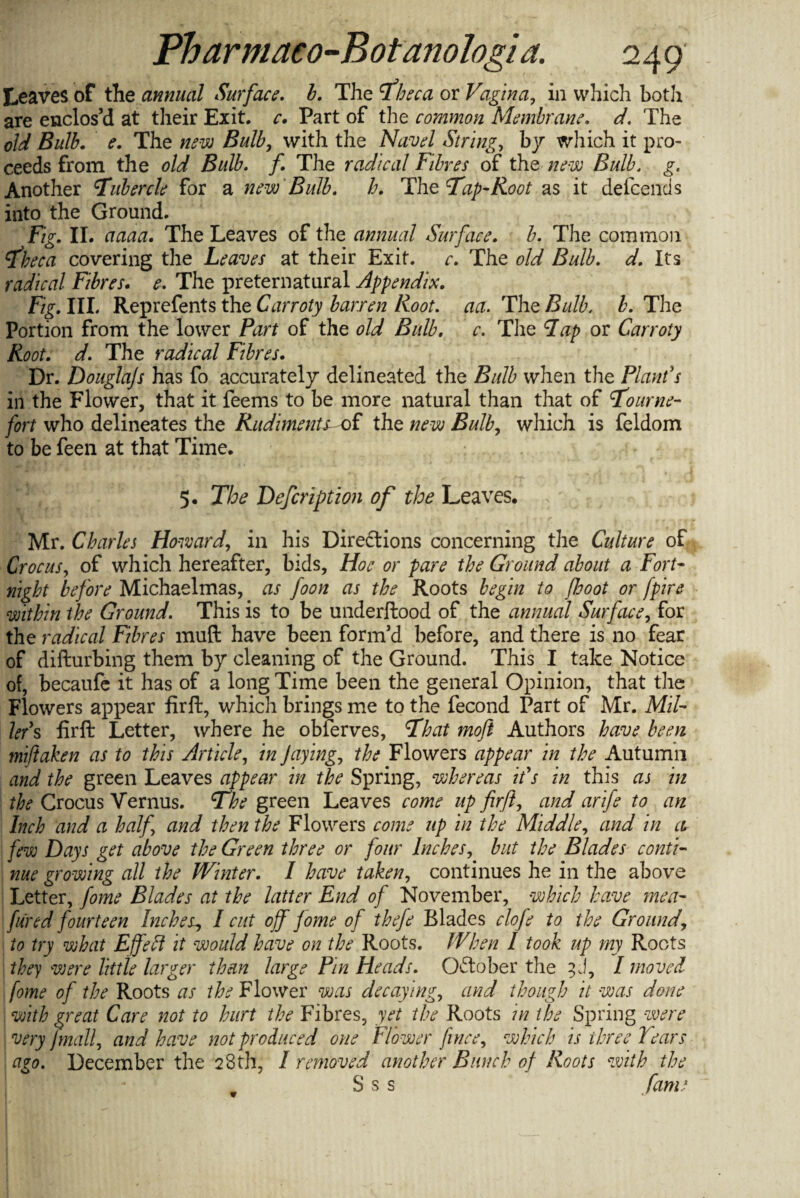Leaves of the annual Surface, b. The Theca or Vagina, in which both are enclos’d at their Exit. c. Part of the common Membrane. d. The old Bulb. e. The new Bulb, with the Navel String, by which it pro¬ ceeds from the old Bulb. f The radical Fibres of the new Bulb. g. Another tubercle for a new Bulb, h. The Tap-Root as it defeends into the Ground. Fig, II. aaaa. The Leaves of the annual Surface, b. The common Theca covering the Leaves at their Exit, c. The old Bulb, d. Its radical Fibres. e, The preternatural Appendix, Fig, III. Reprefents the Carroty barren Root. act. The Bulb, b. The Portion from the lower Part of the old Bulb, c. The Pap or Carroty Root, d. The radical Fibres. Dr. Douglajs has fo accurately delineated the Bulb when the Plant's ill the Flower, that it feems to be more natural than that of Tourne- fort who delineates the Rudiments-of the new Bulb, which is feldom to be feen at that Time. 5. The Defcriptzon of the Leaves. Mr. Charles Howard, in his Directions concerning the Culture of Crocus, of which hereafter, bids, Hoe or pare the Ground about a Fort¬ night before Michaelmas, as foon as the Roots begin to foot or fpire within the Ground. This is to be underftood of the annual Surface, for the radical Fibres muft have been form’d before, and there is no fear of difturbing them by cleaning of the Ground. This I take Notice of, becaufe it has of a long Time been the general Opinion, that the Flowers appear firft, which brings me to the fecond Part of Mr. Mil¬ ler's fir ft Letter, where he obferves, That moft Authors have been miftaken as to this Article, in Jaying, the Flowers appear in the Autumn and the green Leaves appear in the Spring, whereas it's in this as in the Crocus Vernus. The green Leaves come up firft, and arife to an Inch and a half and then the Flowers come up in the Middle, and in ci few Days get above the Green three or four Inches, but the Blades conti¬ nue growing all the Winter. I have taken, continues he in the above Letter, fome Blades at the latter End of November, which have men- fared fourteen Inches, I cut off fome of thefe Blades clofe to the Ground\ to try what Effeft it would have on the Roots. When I took up my Roots they were little larger than large Pin Heads. October the 3 J, I moved fome of the Roots as the Flower was decaying, and though it was done with great Care not to hurt the Fibres, yet the Roots in the Spring were very finalf and have not produced one Flower fince, which is three Tears ago. December the 28th, I removed another Bunch of Roots with the S s s fame v