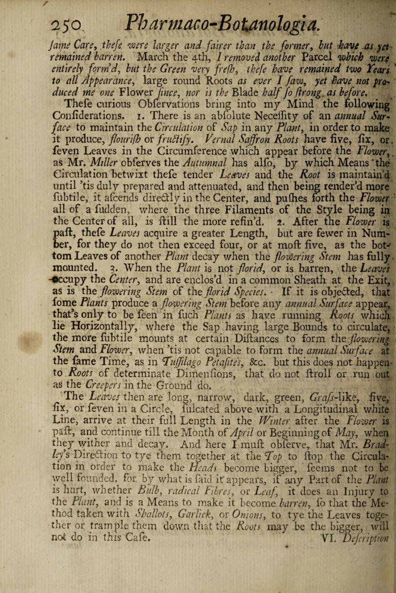 Jame Care, thefe were larger and fairer than the former, hut have as yet remained barren. March the 4th, I removed another Parcel which were entirely form'd, but the Green very frefh, thefe have remained two Tears * to all Appearance, large round Roots as ever I faw, yet have not pro- duced me one Flower face, nor is the Blade half fo firong as before, Thefe curious Obfervations bring into rny Mind the following Confiderations. 1. There is an abfolute Neceifity of an annual Sur+ face to maintain the Circulation of Sap in any Plant, in order to make it produce, flourifh or fruftify. Vernal Saffron Roots have five, fix, or. feven Leaves in the Circumference which appear before the Flower,, as Mr. Miller obferves the Autumnal has alfo, by which Means ' the Circulation betwixt thefe tender Leaves and the Root is maintain'd until ?tis duly prepared and attenuated, and then being render’d more fubtile, it afcends diredtly in the Center, and pufhes forth the Flower all of a fudden, where the three Filaments of the Style being in the Center of all, is ftill the more refin’d. 2. After the Flower is paft, thefe Leaves acquire a greater Length, but are fewer in Num¬ ber, for they do not then exceed four, or at moft five, as the bot¬ tom Leaves of another Plant decay when the flowering Stem has fully mounted. 3. When the Plant is not florid, or is barren, the Leaves -Occupy the Center, and are enclos’d in a common Sheath at the Exit, as is the flowering Stem of the florid Species. * If it is objected, that fome Plants produce a flowering Stem before any annual Surface appear, that’s only to be feen in fuch Plants as have running Roots which lie Horizontally, where the Sap having large Bounds to circulate, the more fubtile mounts at certain Diftances to form the flowering Stem and Flower, when ?tis not capable to form the annual Surface at the fame Time, as in Fuffilago Petafites, 8cc. but this does not happen to Roots of determinate Dimenfions, that do not ftroll or run out as the Creepers in the Ground do. The Leaves then are long, narrow, dark, green, Gnz/f-like, five, fix, or feven in a Circle, falcated above with a Longitudinal white Line, arrive at their full Length in the Winter after the Flower is paft, and continue till the Month of April or Beginning of May, when they wither and decay. And here I muft obferve, that Mr. Brad¬ leys Direction to tye them together at the Fop to ftop the Circula¬ tion in order to make the Heads become bigger, feeins not to be well founded, for by what is faid if appears, if any Part of the Plant is hurt, whether Bulb, radical Fibres, or Leaf, it does an Injury to the Plant, and is a Means to make it become barren, fo that the Me¬ thod taken with Shallots, Garhck, or Onions, to tye the Leaves toge¬ ther or trample them down that the Roots may be the bigger, will not' do in this Cafe. VI. Dejcription