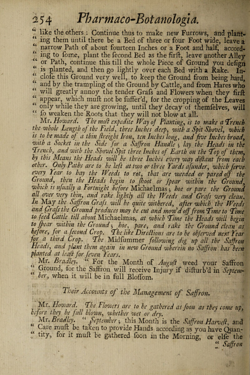 u like the others : Continue thus to make new Furrows, and plant¬ ing them until there be a Bed of three or four Foot wide, leave a u narrow Path of about fourteen Inches or a Foot and half, accord- “ ing to fome, plant the fecond Bed as the firft, leave another Alley <c or Path, continue this till the whole Piece of Ground you defign “ is planted, and then go lightly over each Bed with a Rake. In- clofe this Ground very well, to keep the Ground from being hard, “ and by the trampling of the Ground by Cattle, and from Hares who “ will greatly annoy the tender Grafs and Flowers when they firft “ appear, which muft not be fuffer'd, for the cropping of the Leaves “ only while they are growing, until they decay of themfelves, will “ fo weaken the Roots that they will not blow at all. Mr. Howard, Fhe molt expedite Way of Planting, is to wake a French the whole Length of the Field, three Inches deep, with a Spit Shovel, which is to he made of a thin ftreight Iron, ten Inches long, and five Inches hroad, with a Socket in the Side for a Saffron Handle lay the Heads in the French, and with the Shovel Spit three Inches of Earth on the Fop of them, hy this Means the Heads will he three Inches every way diftant from each other. Only Paths are to he left at two or three Yards afunder, which ferve• every Year to hay the Weeds to rot, that are weeded or pared off the Ground, then the Heads begin to [boot or Jpear within the Ground, which is ufually a Fortnight before Michaelmas * hoe or pare the Ground all over very thin, and rake lightly all the Weeds and Grafs very clean. In May the Saffron Grafs will he quite withered, after which the Weeds and Grafs the Ground produces may he cut and mow d off from Ft me to Fime to feed Cattle till about Michaelmas, at which Fime the Heads will begin to fpear within the Ground \hoe, pare, and rake the Ground clean as before, for a fecond Crop, Fhe like Direlhons are to be obferved nest Year for a third Crop, Fhe Midfummer following dig up all the Saffron Heads, and plant them again in new Ground wherein no Saffron has been planted at leaf} for feven Years, Mr. Bradley, <c For the Month of Auguft weed your Saffron Ground, for the Saffron will receive Injury if difturb’d in Septem- 1 her, when it will be in full Bloffom. Their Accounts of the Management of Saffron. IVIr, How aid. Fhe Flowers are to be gathered as foon as they come up, before they be full blown, whether wet or dry, (( Mi. Bradley. September •, this Month is the Saffron Harvefi. and Care muft be taken to provide Hands according as you have Quan- “ tltY? for it muft be gathered foon in the Morning, or elfe the “ Saffron