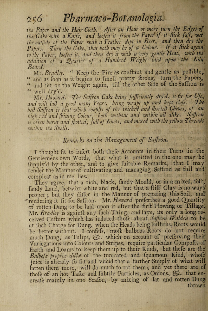 the Paper and the Hair Cloth. After an Hour or more turn the Edges of the Cake with a Knife, and loofen it from the Paper if it Stick fift, wet the outfide of the Paper with a Feather dipt in Beer, and then dry the Papers. Furn the Cake, that both may be of a Colour. If it Stick again to the Paper, loofen it, and then dry it with a very gentle Heat, with the addition of a garter of a Hundred Weight laid upon the Kiln Board. t , Mr. Bradley. u Keep the Fire as conftant and gentle as poihble, and as loon as it begins to fmell pretty ftrong; turn the Papers, and fet on the Weight again, till the other Side of the Saffron is well dry’d. ? Mr. Howard, fhe Saffron Cake being fufficiently dry d, is fit for Ufey and will laft a good many Tears, being wrapt up and kept clofe. The bed Saffron is that which confifts of the thickeft and Shortelt Chives, of an high red and (Inning Colour, both without and within all alike. Saffron is often burnt and jpotted, full of Knots, and mixed with the yellow Threads within the Shells. c c cc cc Remarks on the Management of Saffron. I thought fit to infert both thefe Accounts in their Turns in the Gentlemens own Words, that what is omitted in the one may be fupplyd by the other, and to give fuitable Remarks, that I may render the Manner of cultivating and managing Saffron as full and compleat as in me lies. They agree, that a rich, black, Tandy Mould, or in a mixed, foft, fandy Land, betwixt white and red, but that a ftitf Clay is no ways proper but they diifer in the Manner of preparing this Soil, and -'rendering it fit for Saffron. Mr. Howard prefcribes a good Quantity of rotten Dung to be laid upon it after the firft Plowing or Tillage. Mr. Bradley is againft any 1'uch Thing, and fays, its only a long re¬ ceived Cuftom which has induced thofe about Saffron Walden to be at fuch Charge for Dung, when the Heads being bulbous, Roots would be better without. I confefs, moft bulbous Roots do not require much Dang, as Tulips, &c. which on account of preferving their Variegations into Colours and Stripes, require particular Compofts of Earth and Loams to keep them up to their Kinds, but thefe are the Bulbofe propriee diftd of the tunicated and fquamous Kind, whole juice is already fo fat and vifcid that a farther Supply of what will Fatten them more, will do much to rot them*, and yet there are of ' thofe of an hot Tafte and fubtile Particles, as Onions, &c. that en- creafe mainly in one Seafon, by mixing of fat and rotten Dung thrown