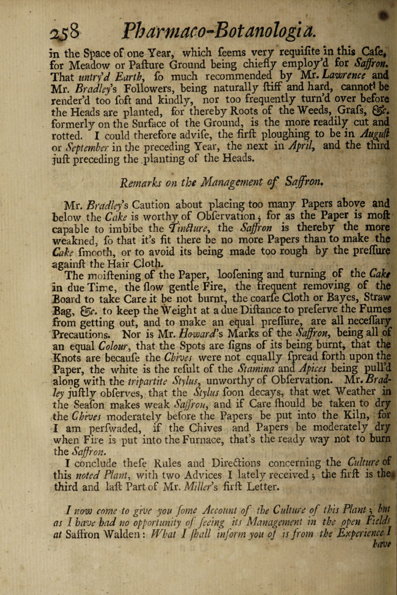 in the Space of one Year, which feems very requifite in this Cafe, for Meadow or Fafture Ground being chiefly employ’d for Saffron. That untry'd Earth, fo much recommended by Mr. Lawrence and Mr. Bradleys Followers, being naturally ftiff and hard, cannot* be render’d too foft and kindly, nor too frequently turn’d over before the Heads are planted, for thereby Roots of the Weeds, Grafs, formerly on the Surface of the Ground, is the more readily cut and rotted. I could therefore advife, the firfl: ploughing to be in Augud or September in the preceding Year, the next in April, and the third juft preceding the planting of the Heads. 7 Remarks on the Management of Saffron♦ Mr. Bradleys Caution about placing too many Papers above and below the Cake is worthy of Obfervation* for as the Paper is moft capable to imbibe the ffinfture, the Saffron is thereby the more weakned, fo that it’s fit there be no more Papers than to make the Cake fmooth, or to avoid its being made too rough by the preffiire againft the Hair Cloth. The moiftening of the Paper, loofening and turning of the Cake in due Time, the flow gentle Fire, the frequent removing of the Board to take Care it be not burnt, the coarfe Cloth or Bayes, Straw Bag, ©r. to keep the Weight at a due Diftance to preferve the Fumes from getting out, and to make an equal prefliire, are all neceflary Precautions. Nor is Mr. Howard's Marks of the Saffron, being all of an equal Colour, that the Spots are figns of its being burnt, that the Knots are becaufe the Chives were not equally fpread forth upon the Paper, the white is the refult of the Stamina and Apices being pull’d along with the tripartite Stylus, unworthy of Obfervation. Mr. Brad¬ ley juftly obferves, that the Stylus foon decays, that wet Weather in the Seafon makes weak Saffron, and if Care fhould be taken to dry the Chives moderately before the Papers be put into the Kiln, for I am perfwaded, if the Chives and Papers be moderately dry when Fire is put into the Furnace, that’s the ready way not to burn the Saffron. I conclude thefe Rules and Dire£tions concerning the Culture of this noted Plant, with two Advices I lately received *, the firfl: is the* third and laft Part of Mr. Millers firfl: Letter. I now come to give you fome Account of the Culture of this Plant ^ but as l have had no opportunity oj feeing its Management in the open Fields at Saffron Walden: What I jhall inform you oj is from the Experience 1 ‘ have