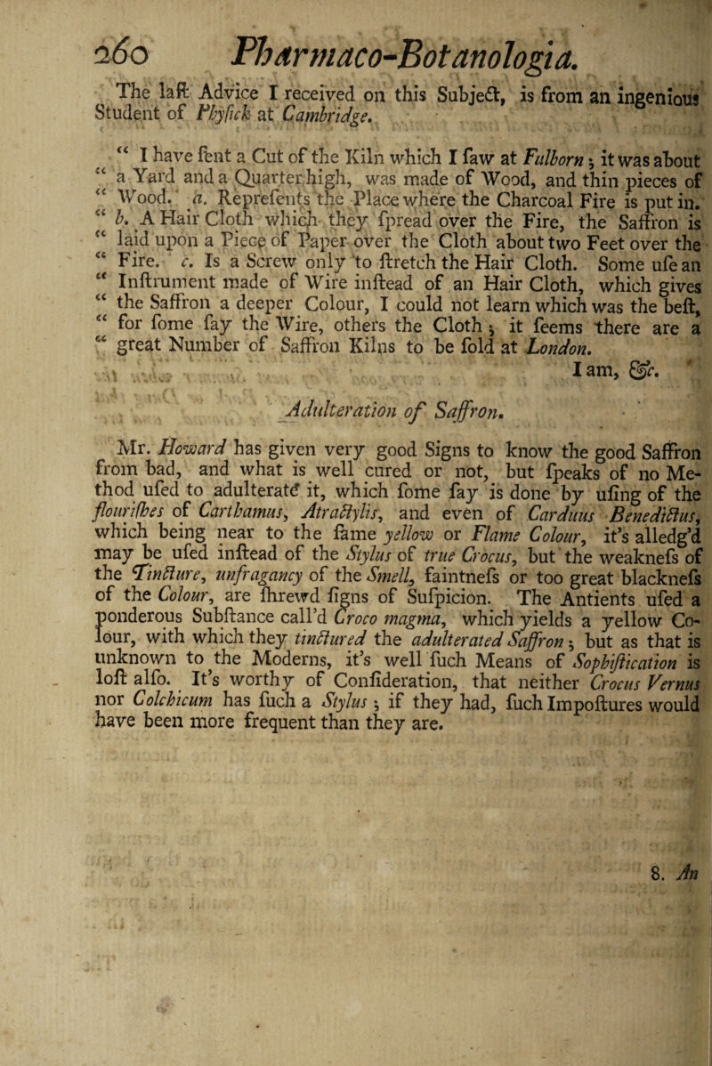 The la ft Advice I received on this Subject, is from an ingenious Student of Fhyfuk at Cambridge. h ' v- ^ 3 I have fent a Cut of the Kiln which I faw at Fulborn •, it was about a Yard and a Quarter high, was made of Wood, and thin pieces of iC Wood. a. Reprefents the Place where the Charcoal Fire is putin. <£ b. A Hair Cloth which they fpread over the Fire, the Saffron is laid upon a Piece of Paper over the Cloth about two Feet over the <c Fire. c. Is a Screw only to ftretch the Hair Cloth. Some ufean “ Inftrument made of Wire inftead of an Hair Cloth, which gives iC the Saffron a deeper Colour, I could not learn which was the beft, “ for fome fay the Wire, others the Cloth * it feems there are a “ great Number of Saffron Kilns to be fold at London. • lam, m _ 1 , /'’I t ft t 'l x . ■ * fv i *■ r '* 7? t %> 5 % «... v Adulteration of Saffron. Mr. Howard has given very good Signs to know the good Saffron from bad, and what is well cured or not, but fpeaks of no Me¬ thod ufed to adulterate it, which fome fay is done by ufing of the flourifhes of Carthamus, Atraftylis, and even of Carduus Benediftus, which being near to the fame yellow or Flame Colour, it’s alledg’d may be ufed inftead of the Stylus of true Crocus, but the weaknefs of the Tin ft ure, unfragancy of the Smell, faintnefs or too great blacknefs of the Colour, are fhrewd figns of Sufpicion. The Antients ufed a ponderous Subftance call’d Croco magma, which yields a yellow Co¬ lour, with which they tinftured the adulterated Saffron; but as that is unknown to ^the Moderns, it’s wellTuch Means of Sopbiftication is loft alfo. It s worthy of Confideration, that neither Crocus Vernus nor Colchicum has fuch a Stylus ^ if they had, fuch Impoftures would have been more frequent than they are.