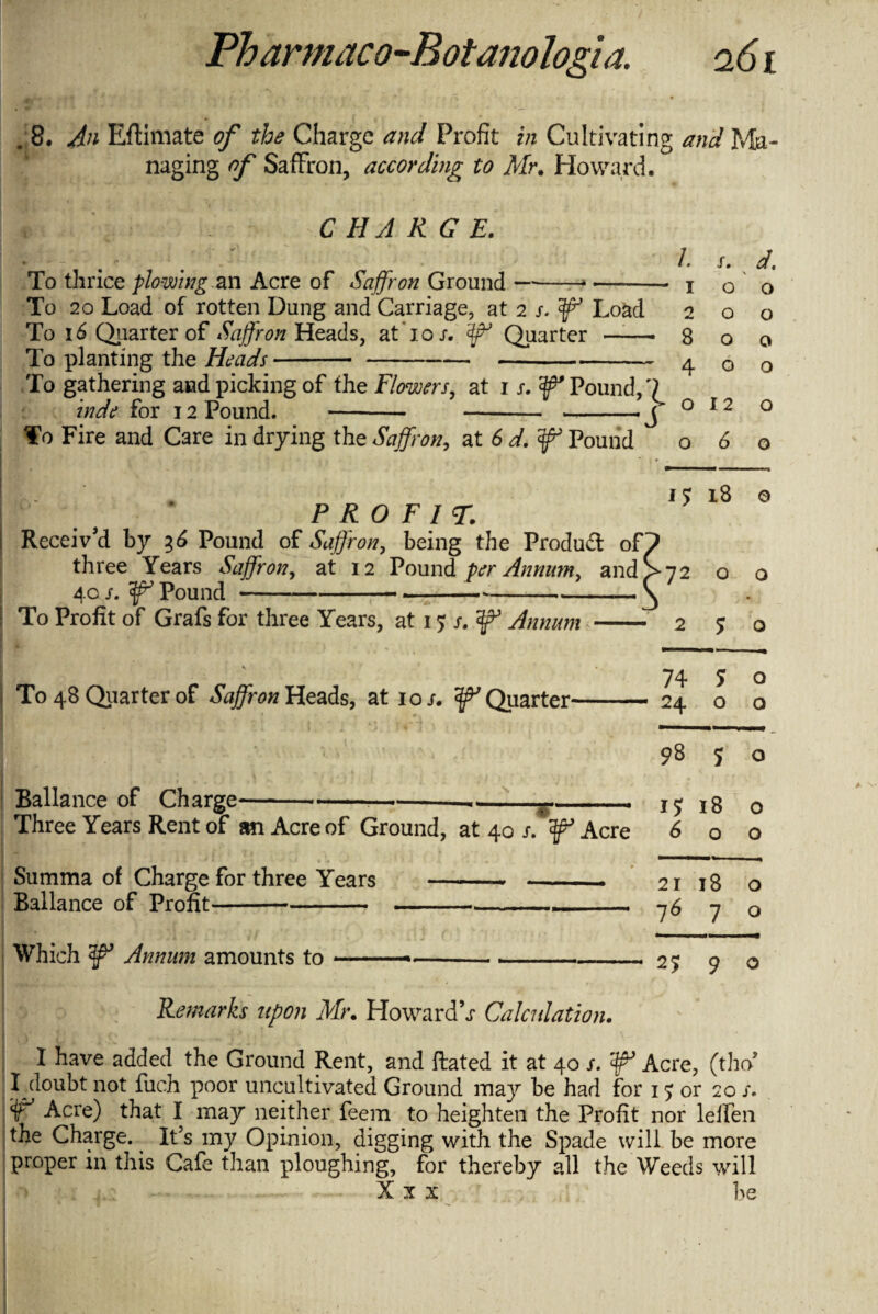 . 8. An EfHmate of the Charge and Profit in Cultivating and Ma¬ naging of Saffron, according to Mr, Howard. /. CHARGE. To thrice plowing an Acre of Saffron Ground —-* —- To 20 Load of rotten Dung and Carriage, at 2 s.'ffi’ Load 2 To 16 Quarter of Saffron Heads, at To/. Quarter -- To planting the Heads-- To gathering and picking of the Flowers, at n.f Pound, s. d. \ o o 8 o 4 o o o o hide for 12 Pound. o 12 o o To Fire and Care in drying the Saffron, at 6 d.f Pound 060 PROFIT. 40 /. ^ Pound To Profit of Grafs for three Years, at 1 $ s. Annum To 48 Quarter of Saffron Heads, at 10/. ^Quarter* Ballance of Charge---—-------- Three Years Rent of an Acre of Ground, at 40 /. ^ Acre Summa of Charge for three Years -- Ballance of Profit---- - Which Annum amounts to 1$ 00 1m © 0 0 3 - 2 5 0 74 5 0 ' 24 0 0 98 5 0 17 00 0 6 O 0 21 18 0 l6 7 0 2? 9 Remarks upon Mr. Howards Calculation. I have added the Ground Rent, and ftated it at 40 s. Acre, (tho* y°uht not fuch poor uncultivated Ground may he had for 15 or 20 /. W Acre) that I may neither feem to heighten the Profit nor lelfen the Charge. It’s my Opinion, digging with the Spade will be more proper in this Cafe than ploughing, for thereby all the Weeds will Xu be