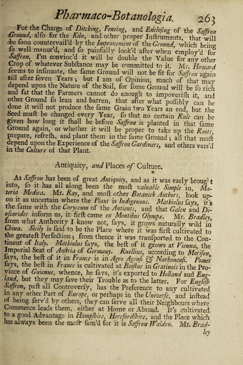 For the Charge of Bitching, Fencing, and Enclofmg of the Saffron Ground, alio for the Kiln, and other proper Inllruments, that will .'be foon countervail’d by the Improvement of the Ground, which being io well manur’d, and fo painfully look’d after when employ'd Car Saffron, I’m convinc’d it will be double the Value forany other Crop of whatever Subfiance may be committed to it. Mr. Howard leems to infinuate, the fame Ground will not be fit for Saffron again till after feven Years; but I am of Opinion, much of that may depend upon the Nature of the Soil, for fome Ground will be fo rich and fat that the Farmers cannot do enough to impoverifh it and other Ground fo lean and barren, that after what poifibly can be done it will not produce the fame Grain two Years an end but the Seed mull be changed every Year, fo that no certain Rule can be given how long it fhall be before Saffron is planted in that fame Ground again, or whether it will be proper to take up the Roots prepare, refrefh, and plant them in the fame Ground ; all that muft depend upon the Experience of the Saffron Gardiners, and others vers’d m the Culture of that Plant. Antiquity, and Places of Culture. • - • . As Saffron has been of great Antiquity, and as it was early brougl t into, fo it has all along been the moll valuable Simple in, Ma¬ teria Medica. Mr. Ray, and mofl other Botaniek Authors, look up¬ on it as uncertain where the Plant is Indigenous. Mathiolus fays, it’s the fame with the Coryceum of the Antients, and that Galen and Di- ojcondes inform us, it firft came ex Montihus Olympa. Mr. Bradley from what Authority I know not, fays, it grows naturally wild in China. Scdy is find to be the Place where it was firfl cultivated to the greateft Perfection -, from thence it was transported to the Con¬ tinent of Italy. Mathiolus fays, the bell of it grows at Vienna, the Imperial Seat of Auflria of Germany. Ruellius, according to Morifon lays, the bell of it in France is in Agro Agenfi Narbonenfi. Pomet lays, the belt in trance is cultivated at Boiftue in Gratinois in the Pro¬ vince of Guienne, whence, he fays, it’s exported to Holland and Eng- land, but they may fave their Trouble as to the latter. For Emlifh saffron, pall all Controverfy, has the Preference to any cultivated in any other Part of Europe, or perhaps in the Univerfe, and inllead 0 being leiv d by others, they can ferve all their Neighbours where Commerce leads them, either at Home or Abroad. It’s cultivated to a good Advantage in Hampfhire, Here for dfloire, and the Place which has always been the mollr fam’d for it is Saffron Walden, Mr, Brad¬ ley