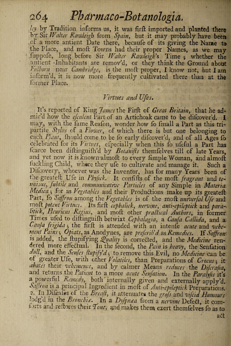 by by Tradition informs us, it was firft imported and planted there by Sir IValter Rawleigh from Spain, but it may probably have been of a more antient Date there, becaufe of its giving the Name to the Place, and mod Towns had their proper Names, as we may fuppofe, long before Sir Walter RawleigPs Time whether the antient-Inhabitants are remov’d, or they think the Ground about Vulborn near Cambridge, is the moll proper, I know not, but I am inform’d, it is now more frequently cultivated there than at the former Place. Virtues and Ufes. It’s reported of King James the Firft of Great Britain, that he ad¬ mir’d how the efculent Part of an Artichoak came to be difcover’d. I may, with the fame Reafon, wonder how fo finall a Part as this tri¬ partite Stylus of a Flower, of which there is but one belonging to each Plant, fhould come to be fo early difcover’d, and of all Ages fo celebrated for its Virtues, efpecially when this fo ufeful a Part has fcarcc been diftinguifh’d by Botanifts themfelves till of late Years, and yet now it is knowmalmoft to every fimple Woman, andalmoft fuck ling Child, where they ufe to cultivate and manage it. Such a Difcovery, whoever was the Inventor, has for many Years been of the greateft Ufe in Phyfich It confifts of the moll fragrant and fe¬ rmions, fubtile and communicative Particles of any Simple in Materia Medica •, for as Vegetables and their Productions make up its greateft Part, fo Saffron among the Vegetables is of the mod univerfal Ufe and mo ft potent Virtues. Its firft cephalick, nervine, anti-epileptick and para-, litick, Henricus Regius, and mod other practical Authors, in former Fiines ufed to diftinguifh betwixt Cephalagia, a Can fa Callida, and a Cauja frigida the firft is attended with an intenfe acute and vehe¬ ment Pains-, Opiats, as Anodynes, are prefcriPd as Remedies. Vi Saffron is added, tjxe ftupifying Quality is corrected, and the Medicine ren¬ dered more effectual. In the fecond, the Pain is heavy, the Senfation dull, and the Senfes Jtupify dto remove this Evil, no Medicine can be. ot greater Ufe, with other Volatiles, than Preparations of Crocus it abates their vehemence, and by calmer Means reduces the Difcrafia, and returns fie Patient to a more acute Senfation• In the Paralyfs it’s powerful Remedy, both internally given and externally apply’d. Saffron is a principal Ingredient in mod of Anti-epileptich Preparations. 2. In Difeafes of the Breaft, it attenuates the grofs and vifcid Humours vxlg d in the Bronchi#* Xn a Dyfpn#a from a nervtne DefeCt, it coin- torts and reftores their Tone, and makes them exert themfelves fo as to aCt