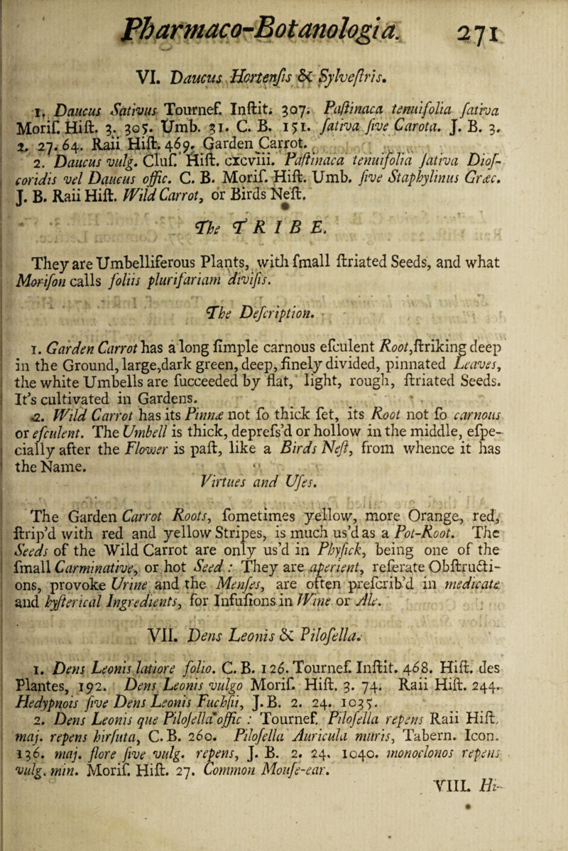 I S ' *1 • VI. Daucus Hcrtenfis & Sylveflris. 1, Daucus Sativus Tournef. Inftit; 307. Paftinaca tenuifolia fatty a MoriF. Hill. 3. 305. Umb. 31. C. B. 151. fativa five Carota. J. B. 3. | 2, 27.64. Raii Hift. 469. Garden Carrot. \ 2. Daucus vulg. Clufi* Hift. cicviii. Paftinaca tenuifolia Jativa Diof- coridis vel Daucus offic. C. B. Morif. Hift. Umb. five Staphylinus Crete. J. B. Raii Hift. Wild Carrot, or Birds Neft.1 I <The ft R I B E. They are Umbelliferous Plants, with fmall ftriated Seeds, and what Morifon calls folds plurifariam divifis. r f , ^ t ( . V fTke Defcription. r ' 1. Garden Carrot has a long fimple carnous efculent /?<?<?/,ftriking deep in the Ground, large,dark green, deep, finely divided, pinnated Leaves, the white Umbells are fucceededby flat, light, rough, ftriated Seeds. I It’s cultivated in Gardens. ^ a. Wild Carrot has its Pimu not fo thick fet, its Root not fo carnous \ or efculent. The Vmbell is thick, deprefs’d or hollow in the middle, efpe- cially after the Flower is paft, like a Birds Neft, from whence it has the Name. */. Virtues and Ufes. The Garden Carrot Roots, fometimes yellow, more Orange, red, ftrip’d with red and yellow Stripes, is much us’d as a Pot-Root. The Seeds of the Wild Carrot are only us’d in Phyflick, being one of the fmall Carminative, or hot Seed : They are aperient, referate Obftru&i- ons, provoke Urine and the Menfes, are often preferib’d in medicate and byfterical Ingredients, for Infufions in Wine or Ale. I VII. Dens Leonis <3c PiloJell a.' 1. Dens Leonis Inti ore folio. C. B. 126. Tournef. Infiit. 468. Hift. des Plantes, 192. Dens Leonis vulgo Morif. Hift. 3. 74. Raii Hift. 244.- Hedypnois five Dens Leonis Fuchfii, J. B. 2. 24. 1037. 2. Dens Leonis que PiloJellam offic : Tournef. Pilofella repens Raii Hift, maj. repens hrfuta, C. B. 260. Pilofella Auricula marts, Tabern. Icon. 136. maj. flore five vulg. repens, J. B. 2. 24, 1040. monoclonos repens vulg. min. Morif. Hift. 27. Common Moufe-ear. Tin. Hi-