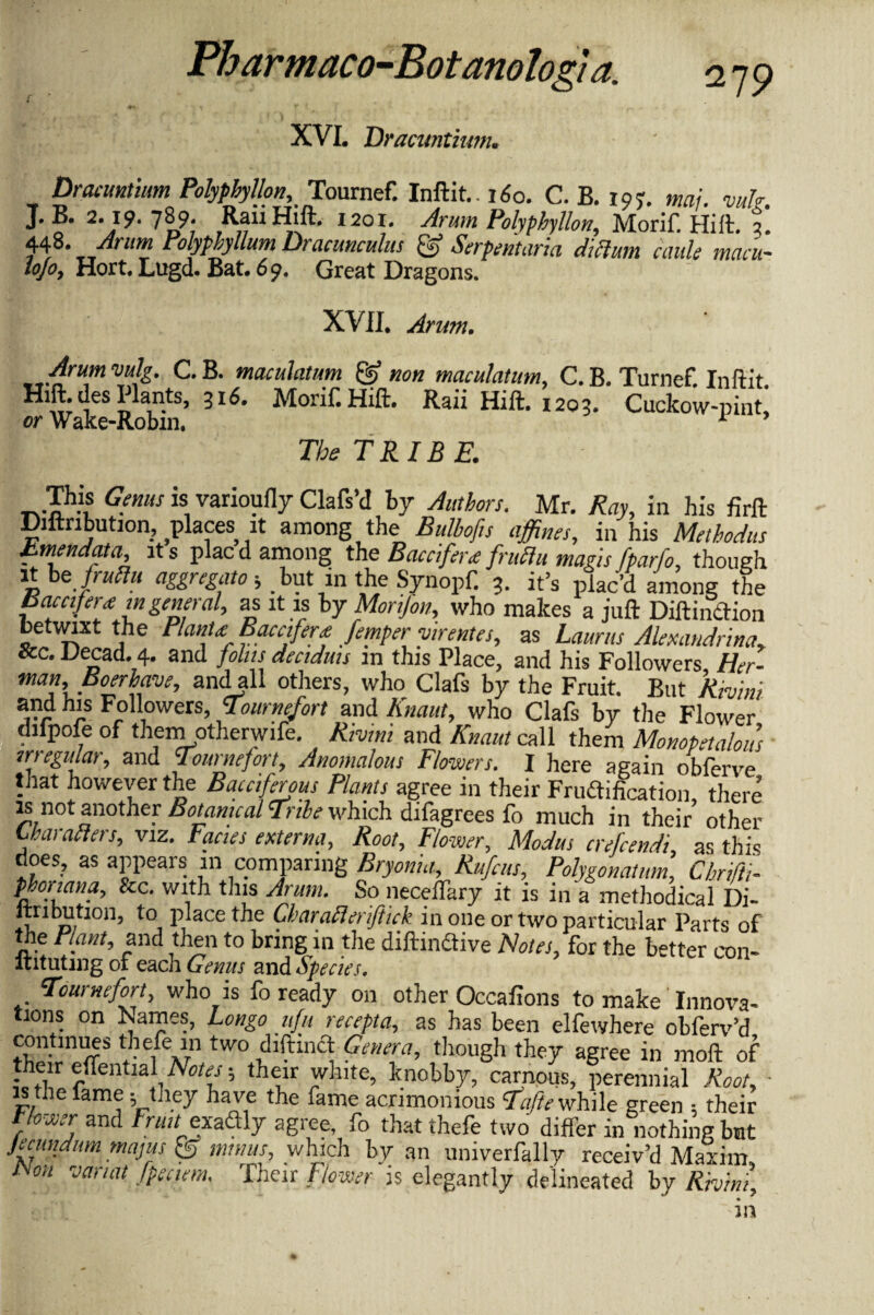 XVI. Dracuntium. Dracuntium Polyphylfon, Tournef. Inftit.. 160. C. B. 19?. maj. vuh. J* 2‘}9‘ 789- RaiiHift. 1201. Arum Polyphyllon, Morif. Hill. 3. 448. Arum Polypbyllum Dracunculus & Serpentaria dictum caule mcicu* hjo, Hort. Lugd. Bat. 69. Great Dragons. XVII. Arum. drum vulg. C. B. maculatum & non maculatum, C. B. Turnef. Inftit Hift-desPlante, 3r6. Morif. Hift. Raii Hift. 1203. Cuckow-pint! or Wake-Robin. 1 ’ The TRIBE. This Genus is varioufly Clafs’d by Authors. Mr. Ray, in his firft Diftnbution, places it among the Bulbofts affines, in his Methodus Emendate, it s plac d among the Baca fere; fruZtu mans fparfo, though it bz fruftu aggregato; but in the Synopf. 3. it’s plac’d among the Bacafere m,general, as it is by Monfon, who makes a juft Diftindion betwixt the Plante Baca fere femper -vtrentes, as Lauras Alexandrine, Sec. Decad. 4. and folus deaduts m this Place, and his Followers Her¬ man,Boerhave, andall others, who Clafs by the Fruit. But Rivini arr r Frol,°wers> gournefort and Krnut, who Clafs by the Flower difpofe of them otherwife. Rivini and Knout call them Monopetalous irregular, and Tountefort, Anomalous Flowers. I here again obferve that however the Batciferous Plants agree in their Frudification, there is not another Botanical Tribe which difagrees fo much in their other Characters, viz. Fanes externa. Root, Flower, Modus crefcendi, as this does, as appears in comparing Bryonia, Rufats, Polygonatum, Chrifti- phoriana, See. with this Arum. So necelfary it is in a methodical Di¬ stribution, to place the Cbaratleriftick in one or two particular Parts of the Plant, and then to bring in the diftindive Notes, for the better con- ftitutmg of each Genus and Species. Tournefort, who is fo ready on other Occafions to make Innova- tions on Names, Longo ufu recepta, as has been elfewhere obferv’d continues thefe111 two diftind Genera, tliough they agree in moft of their eflential Notes; their white, knobby, carnous, perennial Root, • is the fame ; they have the fame acrimonious Tafte while green ; their tlower and Frau^exadly agree fo that thefe two differ in nothing but jecundum mams & minus, which by an univerfally receiv’d Maxim, Non van at fpeaem. Their Flower is elegantly delineated by Rhini, in