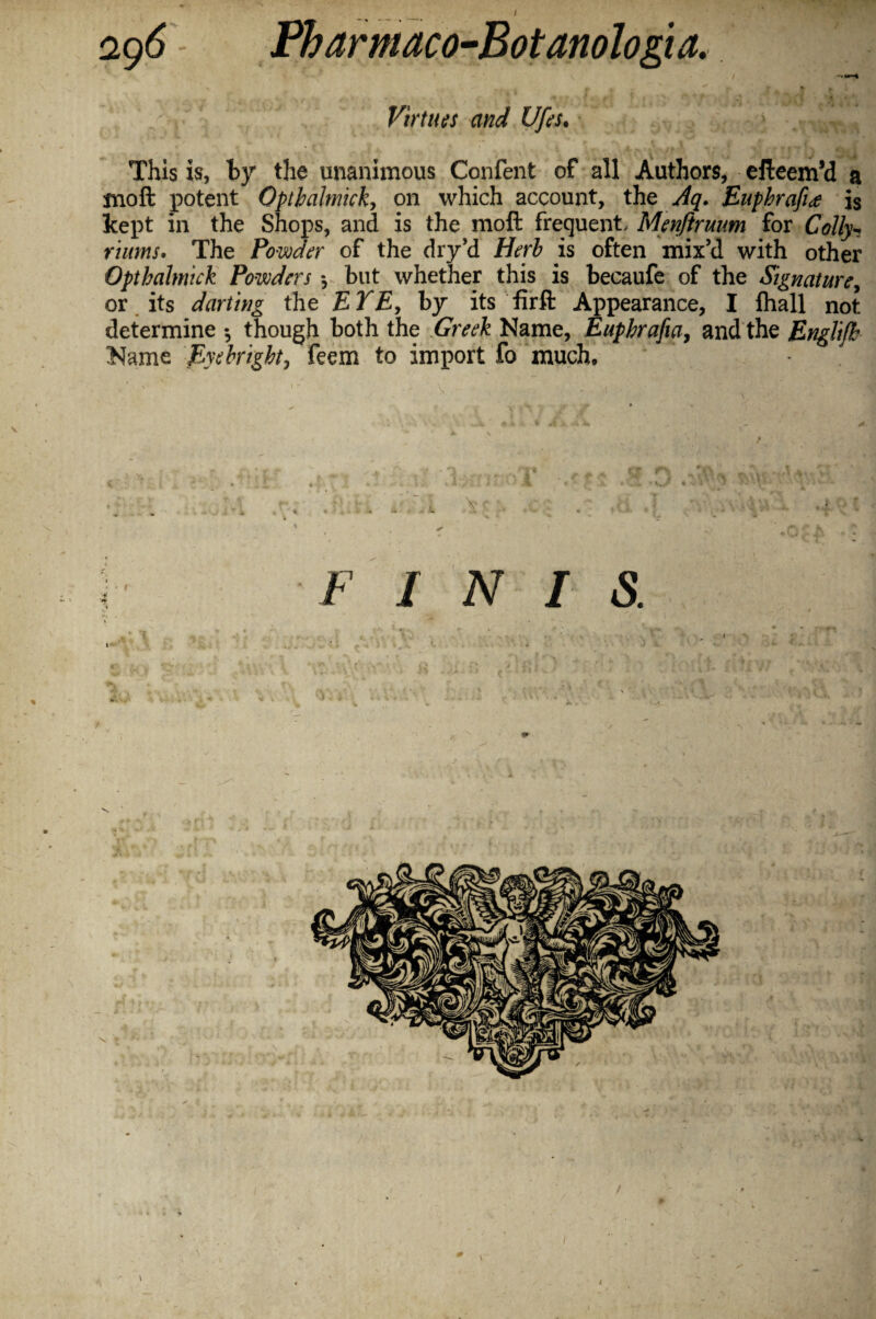 Virtues and Ufes• This is, by the unanimous Confent of all Authors, efteem’d a moft potent Optbalmick, on which account, the Aq. Enphrafite is kept in the Shops, and is the moft frequent, Menftrmm for Colly^ rums. The Powder of the dry’d Herb is often mix’d with other Opthahnick Powders *, but whether this is becaufe of the Signature, or its darting the EYE, by its firft Appearance, I fhall not determine •, though both the Greek Name, Eupbrafia, and the Englijh Name Eyebrigbt, feem to import fo much. /