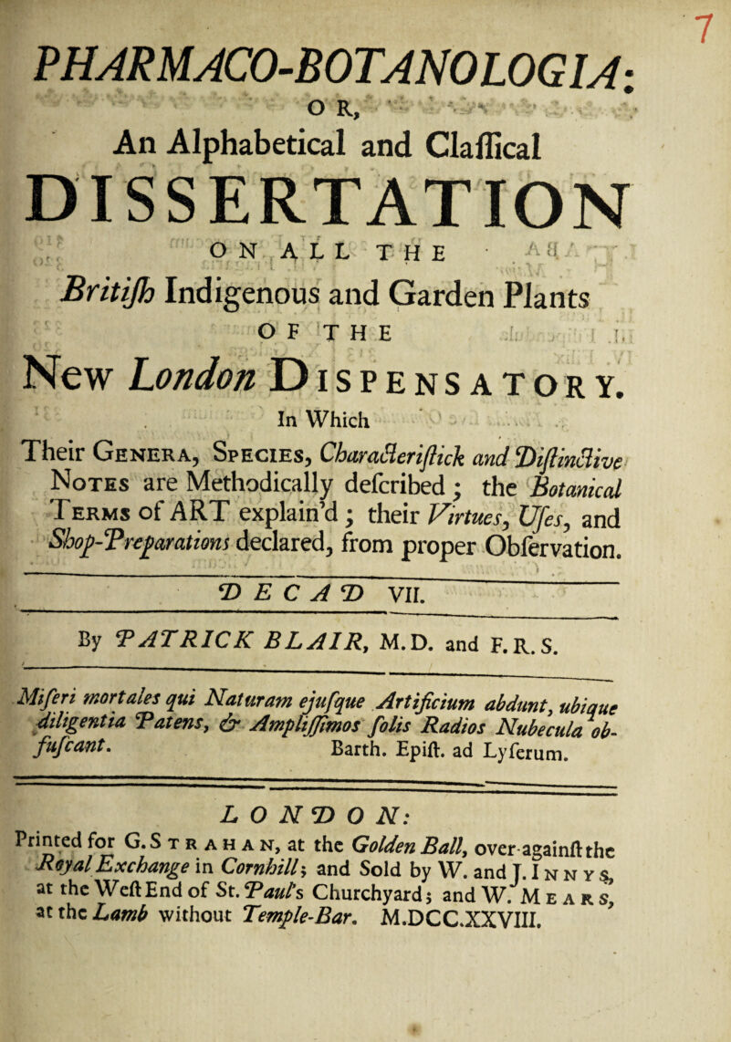 OR, An Alphabetical and Clallical DISSERTATION ON ALL THE v' : ^ ^ ini' Britijh Indigenous and Garden Plants OF THE New London Dispensatory. In Which Their Genera, Species, CbaratHerifiick and Diftmclive Notes are Methodically defcribed ; the Botanical Terms of ART explain’d ; their Virtues, Ufes, and Shop-T reparations declared, from proper Obfervation. _ -■ - , ._ g____ _ D E C A D VII. By ‘PATRICK BLAIR, M.D. and F. R. S. Miferi mortales qui Naturam ejufque Artificium abdunt, ubique diligent ta Patens, & AmpliJJimos foils Radios Nubecula ob- fufcant. Barth. Epift. ad Lyferum LONDON: Printed for G.S t r a h a n, at the Golden Ball, over again!! the Royal Exchange in Cornhill-, and Sold by W. and T.Innvs, at the WeftEnd of St. Paul’s Churchyard; and W. M ear s, at the Lamb without Temple-Bar. M.DCC.XXVIII.