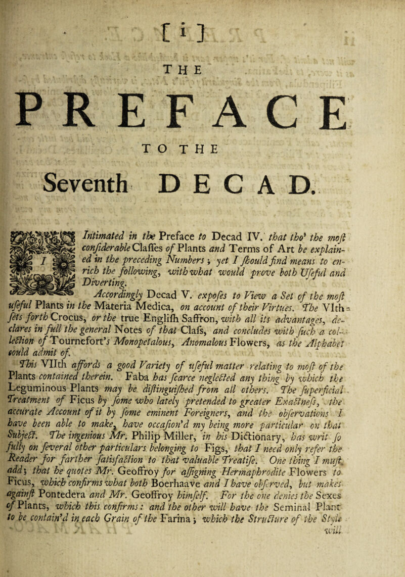 the PREFACE T O T H E Seventh DECAD. Intimated in the Preface to Decad IV, that tho9 the ?nofi confiderable Gaffes ^Plants and Terms of Art he explain¬ ed in the preceding Numbers ; yet I Jkould find means to en¬ rich the followings with what would prove both Ufeful and Diverting,. Accordingly Decad V. expofes to View a Set of the ?noft ufeful Plants in the Materia Medica, on account of their Virtues. The Vlth- fets forth Crocus, or the true Englifh Saffron, with all its advantages, de¬ clares in full the general Notes of that Clafs, and concludes with fuch a col-- leftion tf/TournefortV Monopetalous, Anomalous Flowers, as the Alphabet could admit of This VUth affords a good Variety of ufeful ?natter relating to ?nofl of the Plants contained therein. Faba has fcarce neglehled any thing by which the Leguminous Plants may be diflinguifhed from all others. The fuperficial . Treatment of Ficus by fome who lately pretended to greater Exadlnefs, , the accurate Account of it by fome emhient Foreigners, and the obfervations 1 have been able to make2 have occafion'd my being more particular on that Subjebf. The ingenious Mr. Philip Miller, in his Dictionary, has writ fa fully on feveral other particulars belonging to Figs,' that I need only refer the Reader for farther fathfaWion to that valuable Treatife. One thing I muft. add9, that he quotes Mr. Geoffroy for affgning Her?naphrodite Flowers to Ficus, whtdh confirms what both Boerhaave and Ihave obfarved, but makes agaanft Pontedera and Mr. Geoffroy himfalf. For the one denies the Sexes of Plants, which this confirms: and the other will have the Seminal Plant to be contain9d in each Grain of the Farina which the Structure of the Style d ■ will.