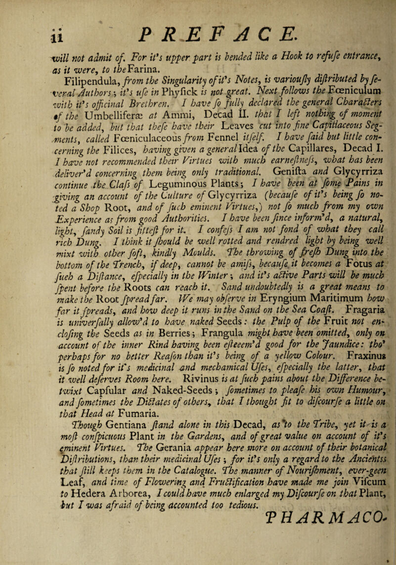 will not admit of \ For it's upper part is bended like a Hook to refufe entrance, as it were, to the Farina. Filipendula, from the Singularity of it's Notes, is varioujly diftributed by fe¬ ver al Authors it's ufe in Phyfick is not great. Next follows the Fceniculum with it's officinal Brethren. I have fo fully declared the general Characters if the Umbellifer® at Arnmi, Decad II. that I left nothing of moment to be added, but that thefe have their Leaves cut into fine Capitlaceous Seg¬ ments, called Fceniculaceous/re/tf Fennel itfelfi I have faid but little con¬ cerning the Filices, having given a general Idea of the Capillares, Decad I. I have not recommended their Virtues with much earnefinefs, what has been deliver'd concerning them being only traditional. Genifta and Glycyrriza continue the Clafs of Leguminous Plants; I have been at fame Pains in -giving an account of the Culture of Glycyrriza (becaufa of it's being fo no¬ ted a Shop Root, and of fuch eminent Virtues,) not fo much from my own Experience as from good Authorities. I have been fince inform'd, a natural, light, fandy Soil is fitteft for iL I confejs I am not fond of what they call rich Dung. I think it JJoould be well rotted and rendred light by being well mixt with other fift, kindly Moulds. The throwing of frefh Dung into the bottom of the French, if deep, cannot be ami ft, becaufa, it becomes a Focus at fueh a D fiance, efpecially in the Winter \ and it's aClive Parts will be much ftpent before the Roots can reach it. Sand undoubtedly is a great means to make the Root fpread far. iVe may obferve in Eryngium Maritimum how far it fpreads, and how deep it runs in the Sand on the Sea Coaft. Fragaria is univerfally allow'd to have naked Seeds: the Pulp of the Fruit not en- cloftng the Seeds as in Berries; Frangula might have been omitted, only on account of the inner Rind having been efteeem'd good for the Jaundice: tho' perhaps for no better Reafon than it's being of a yellow Colour. Fraxinus is fa noted for it's medicinal and mechamical Ufes, efpecially the latter, that it well deferves Room here. Rivinus is at fuch pains about the Difference be¬ twixt Capfular and Naked-Seeds *, fometimes to pleafe his own Humour, and fometimes the Dictates of others, that I thought fit to difcourfe a little on that Head at Fumaria. Though Gentiana ft and alone in this Decad, as *to the Tribe, yet it is a moft confpicuous Plant in the Gardens, and of great value on account of it's eminent Virtues. The Gerania appear here more on account of their botanical Diflributions, than their medicinal Ufes ; for it's only a regard to the Ancientss that ftill keeps them in the Catalogue. The manner of Nourifhment, ever-geen Leal, and time of Flowering and Frnotification have made me join Vifcunt to Hedera Arborea, I could have much enlarged ?ny Difcourfe on thatPlznt, but I was afraid of being accounted too tedious. THARMACO*