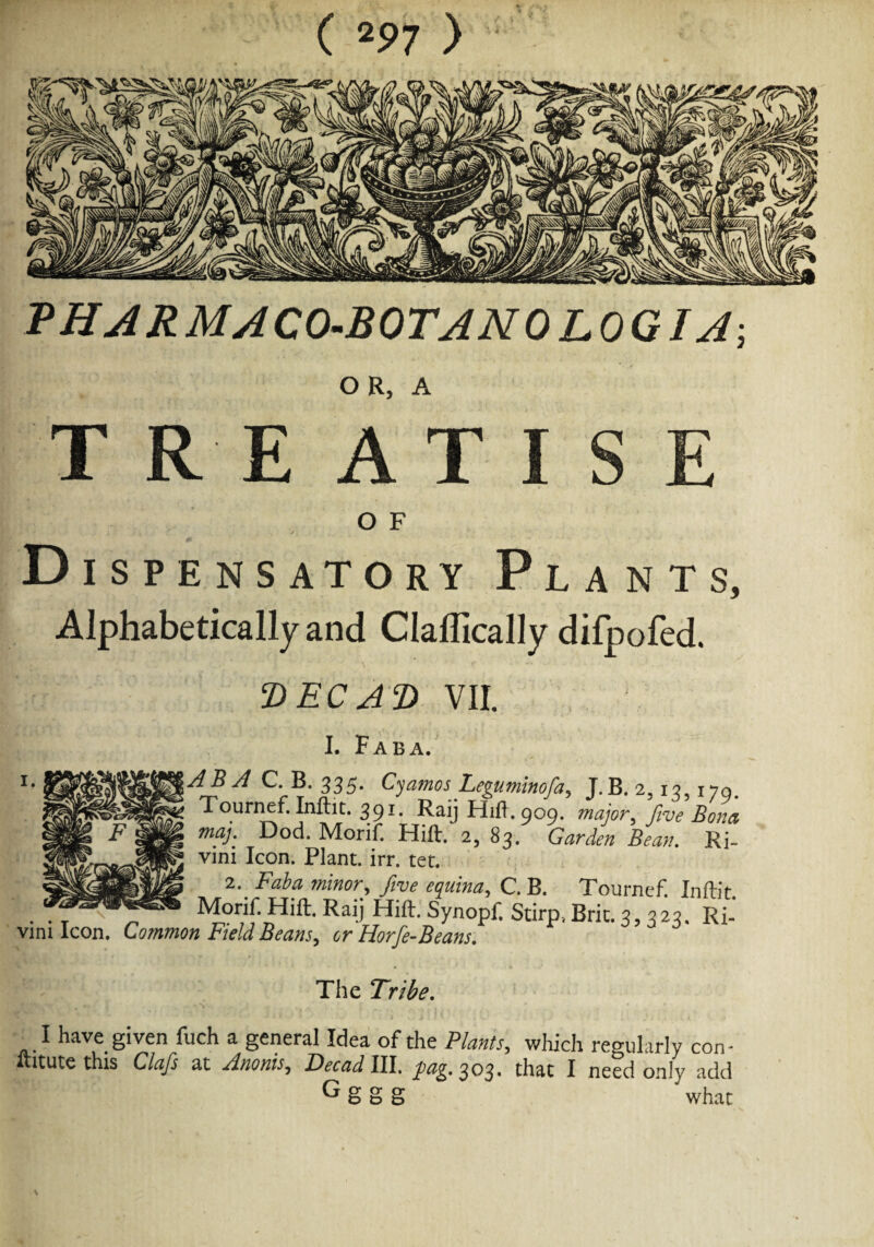 THARMACO-BOTANOLOGIA-, OR, A TREATISE O F Dispensatory Plants, Alphabetically and ClalTically difpofed. DEC AD VII. I. Fab a. ABA C. B. 335* Cyamos Feguminofa, J.B. 2? 13,170. Tournef. Inftit. 39F.aij Hift. 909. major, five Bona maj. Dod. Morif. Hift. 2, S3. Garden Bean. Ri vini Icon. Plant, irr. tet. 2. Faba minor, five equina, C. B. Tournef. Inftit Monf.Hift. Raij Hift. Synopf. Stirp, Brit. 3,323. Ri- vim Icon. Common Field Beans, or Horfe-Beans. The Tribe. I have given fuch a general Idea of the Plants, which regularly con- ftitute this Clafs at ZWIII. fag. 303. that I need only add ^ S S g what
