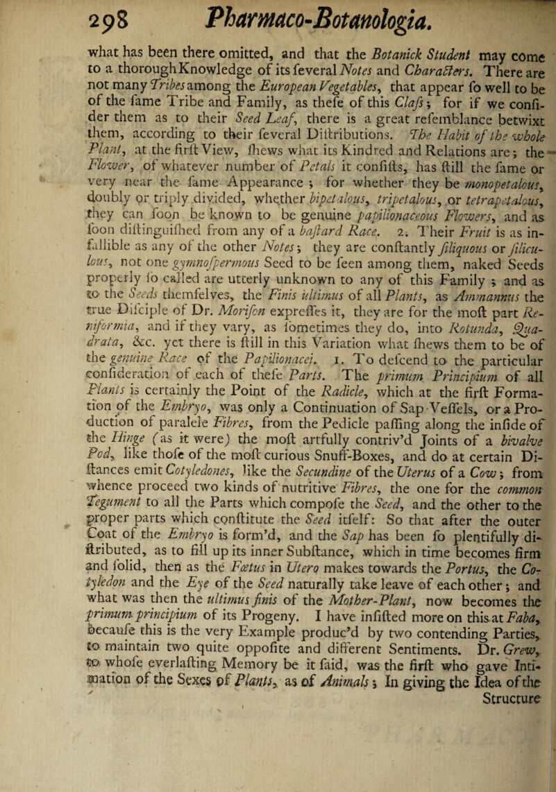 what has been there omitted, and that the Botanick Student may come to a thorough Knowledge of itsfeveral Notes and Char afters. There are not many Tribes among the European Vegetables, that appear fo well to be of the fame Tribe and Family, as thefe of this Clafs; for if we confi- der them as to their Seed Leaf\ there is a great refemblance betwixt them, according to their feveral Diitributions. The Habit of the whole Plant, at the firitView, fhews what its Kindred and Relations are; the Flower, of whatever number of Petals it confifts, has dill the fame or very near the fame Appearance ; for whether they be monopetalousr doubly or triply divided, whether bipetalous, tripetalous, or tetrapetalous, they can foon be known to be genuine papilionaceous Flowers, and as loon diftinguifhed from any of a baftard Racey 2. Their Fruit is as in¬ fallible as any of the other Notes; they are conflantly ftliquous or felicu- Ions, not one gymnofipermous Seed to be feen among them, naked Seeds properly 10 called are utterly unknown to any of this Family ; and as CO' the Seeds tiiemfelves, the Finis ultimus of all Plants, as Ammanmis the true Dilciple of Dr. Morifcn expreffes it, they are for the mod part Re- ntformia, and if they vary, as fometimes they do, into Rotunda, Qua- drata, &c. yet there is dill in this Variation what fhews them to be of the genuine Race of the Papilionacei. 1. To defeend to the particular con fide ration of each of thefe Parts. The primum Prineipium of all plants is certainly the Point of the Radicle, which at the firft Forma¬ tion of the Embryo, was only a Continuation of Sap Veftels, or a Pro¬ duction of paraleie Fibresy from the Pedicle palling along the infide of the Hinge fas it werej the mod artfully contriv’d Joints of a bivalve Pody like thofe of the mod curious Snuff-Boxes, and do at certain Di¬ dances emit Cotyledones, like the Secundine of the Uterus of a Cow; from whence proceed two kinds of nutritive Fibres, the one for the common Tegument to all the Parts which compofe the Seed, and the other to the proper parts which conditute the Seed itfelf: So that after the outer Coat of the Embryo is form’d, and the Sap has been fo plentifully di¬ stributed, as to fill up its inner Subftance, which in time becomes firm and folid, then as the Foetus in Utero makes towards the Portusy the Co¬ tyledon and the Eye of the Seed naturally take leave of each other; and what was then the ultimus finis of the Mother-Planty now becomes the primum prineipium of its Progeny. I have infided more on this at Fabar becaufe this is the very Example produced by two contending Parties, to maintain two quite oppofite and different Sentiments. Dr. Grewy Co whofe everlading Memory be it faid, was the firft who gave Inti-* nation of the Sexes of Plantsas of Animals; In giving the Idea of the Structure