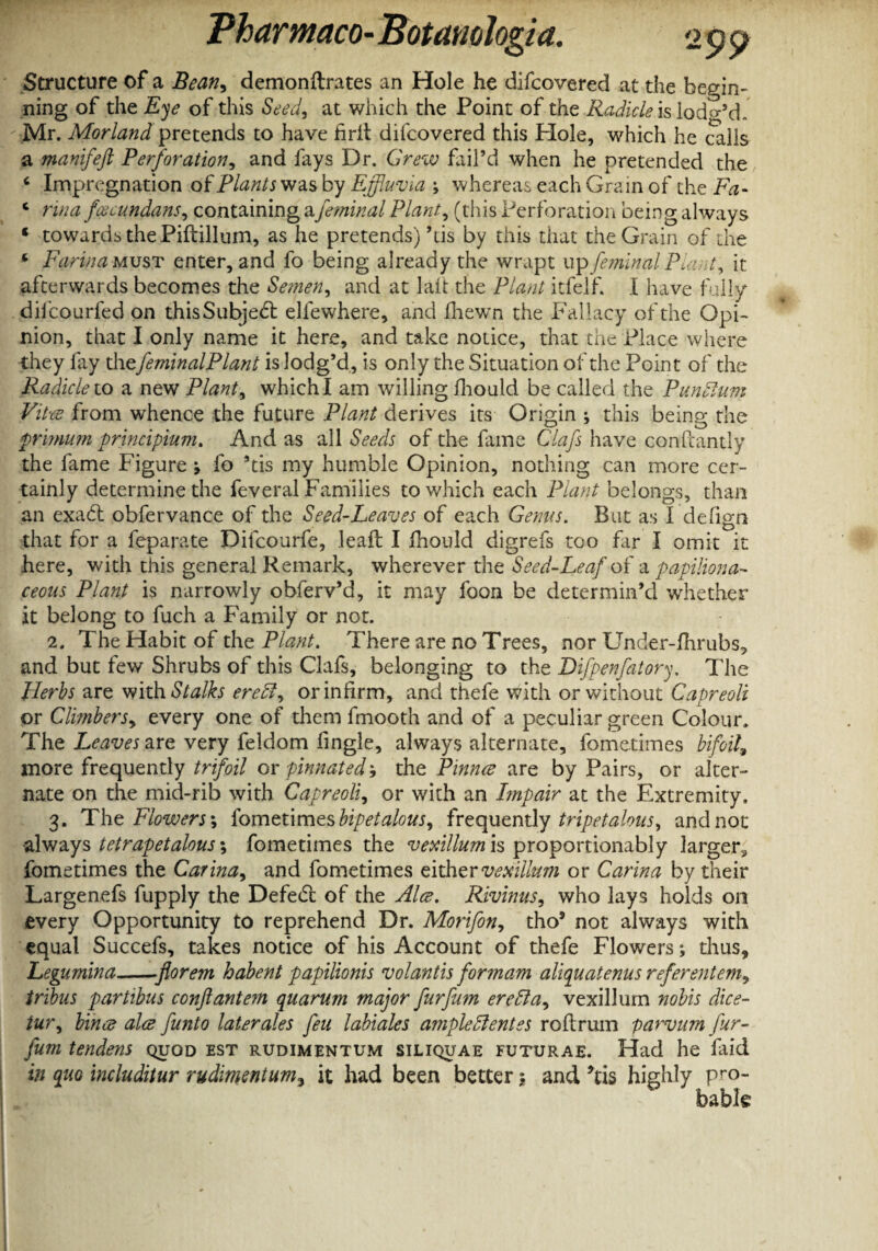 Structure of a Bean, demonftrates an Hole he difcovered at the begin¬ ning of the Eye of this Seed, at which the Point of the Radicle is lodg’d. Mr. Morland pretends to have hrit difcovered this Hole, which he calls a manifeft Perforation, and fays Dr. Grew fail’d when he pretended the ‘ Impregnation of Plants was by Effluvia ; whereas each Grain of the Fa- ‘ rina fcecundans, containing afeminal Plant, (this Perforation being always ‘ towards the Piftillum, as he pretends)’tis by this that the Grain of the * Farina must enter, and fo being already the wrapt up femiml Plant, it afterwards becomes the Semen, and at laft the Plant itfelf. I have fully difcourfed on thisSubjed: elfewhere, and fhewrn the Fallacy of the OpF nion, that I only name it here, and take notice, that the Place where they fay the feminalPlant is lodg’d, is only the Situation of the Point of the Radicle to a new Plant, whichl am willing fhould be called the Pundlum Vitw from whence the future Plant derives its Origin ; this being the primum principium. And as all Seeds of the fame Clafs have confcantly the fame Figure 9 fo ’tis my humble Opinion, nothing can more cer¬ tainly determine the feveral Families to which each Plant belongs, than an exad: obfervance of the Seed-Leaves of each Gems. But as I defign that for a leparate Difcourfe, leaft I fhould digrefs too far I omit it here, with this general Remark, wherever the Seed-Leaf of a papiliona¬ ceous Plant is narrowly obferv’d, it may foon be determin’d whether it belong to fuch a Family or not. 2. The Habit of the Plant. There are no Trees, nor Under-fhrubs* and but few Shrubs of this Clafs, belonging to the Difpenfatory. The Herbs are with Stalks ere 51, or infirm, and thefe with or without Capreoli or Climbers, every one of them fmooth and of a peculiar green Colour, The Leaves are very feldom fingle, always alternate, fometimes bifoil, more frequently trifoil or pinnated 9 the Pinnee are by Pairs, or alter¬ nate on the mid-rib with Capreoli, or with an Impair at the Extremity. 3. The Flowers', fometimesbipetalous, frequently tripetalous, and not -always tetrapetalous; fometimes the vexillum is proportionably larger,, fometimes the Carina, and fometimes either vexillum or Carina by their Largenefs fupply the Defed: of the Alee. Rivinus, who lays holds on every Opportunity to reprehend Dr. Morifon, tho5 not always with equal Succefs, takes notice of his Account of thefe Flowers; thus, Legumina-florem habent papilionis volantis for mam aliquatenus referentem, tribus partibus conftantem quarum major furfum ere51a, vexillum nobis dice- iur, bince alee funto later ales feu lahiales ample 51 entes reft rum parvum fur¬ fum tenders quod est rudimentum siliquae futurae. Had he faid in quo includitur rudimentum, it had been better$ and *tis highly pro¬ bable