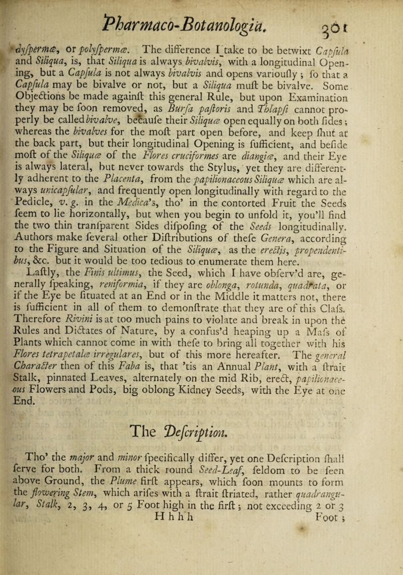 Pharniaco-Botanologia. 361 'dyfptrma, or pohfpermce. The difference Intake to be betwixt Capful a and Siliqua, is, that Siliqua is always bivalvis, with a longitudinal Open¬ ing, but a Capfula is not always bivalvis and opens varioufly •, fo that a Capfula may be bivalve or not, but a Siliqua muff be bivalve. Some Objedtions be made againft this general Rule, but upon Examination they may be foon removed, as Burfa paftoris and Fhlapfi cannot pro¬ perly be called bivalve, becaufe their Siliquce open equally on both Tides ; whereas the bivalves for the moil part open before, and keep fhut at the back part, but their longitudinal Opening is fufficient, and befide moil of the Siliqua of the Flores crudfor?nes are diangice, and their Eye is always lateral, but never towards the Stylus, yet they are different¬ ly adherent to the Placenta, from tht papilionaceous Siliquce which are al¬ ways unicapfular, and frequently open longitudinally with regard to the Pedicle, v. g. in the Medical, tho’ in the contorted Fruit the Seeds feem to lie horizontally, but when you begin to unfold it, you’d find the two thin tranfparent Sides difpofing of the Seeds longitudinally. Authors make feveral other Diilributions of thefe Genera, according to the Figure and Situation of the Siliquce, as the ereclis, propendenti- bus, &c. but it would be too tedious to enumerate them here. Laftly, the Finis ultimus, the Seed, which I have obferv’d are, ge¬ nerally fpeaking, reniformia, if they are oblonga, rotunda, quadrat a, or if the Eye be fituated at an End or in the Middle it matters not, there is fufficient in all of them to demonffrate that they are of this Clafs. Therefore Rivini is at too much pains to violate and break in upon the Rules and Didlates of Nature, by a confus’d heaping up a Mafs of Plants which cannot come in with thefe to bring all together with his Flores tetrapetake irregulares, but of this more hereafter. The general Character then of this Faba is, that ’tis an Annual Plant, with a ftraic Stalk, pinnated Leaves, alternately on the mid Rib, eredl, papilionace¬ ous Flowers and Pods, big oblong Kidney Seeds, with the Eye at one End. «• * The cDefcripion. Tho’ the major and minor fpecifically differ, yet one Defcription ffiall ferve for both. From a thick round Seed-Leaf feldom to be feen. above Ground, the Plume firfl appears, which foon mounts to form the flowering Stem, which arifes with a flrait ftriated, rather quadrangu¬ lar, Stalk, 2, 3, 4, or 5 Foot high in the firll; not exceeding 2 or 3 H h h h Foot >