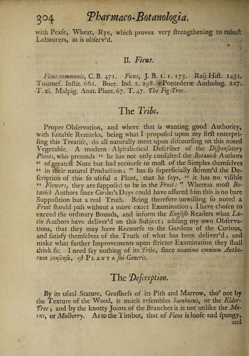 with Peafe, Wheat, Rye, which proves very {Lengthening to tobuft Labourers, as is obferv’d. II. Ficus. Ficus communis, C.B. 471. ]Ficus, J. B. 1. 1. 173. Raij Hift. 1431. Tournef. Inltit. 662. Boer. Ind. 2. 258. * Pontederse Antholog. 227. T. xi. Malpig. Anat. Plant. 67. T. 47. Fbe Fig-Free. The Tribe. Proper Obfervation, and where that is wanting good Authority, with fuitable Remarks, being what I propofed upon my firft enterpri- fing this Treatife, do all naturally meet upon difcourfing on this noted Vegetable. A modern Alphabetical Defcriber of the Difpenfatory Plants, who pretends “ he has not only confulted the Botanick Authors <c ofgreateft Note but had recourfe to moil of the Simples themfelves <c in their natural Production; 55 has fo fuperficially fkimm’d the De- fcription of this fo ufeful a Plant, that he fays, “ it has no vifible Flowers, they are fuppofed to be in the Fruit: ” Whereas moft Bo¬ tanick Authors fince Cordus’s Days could have allured him this is no bare Suppofition but a real Truth. Being therefore unwilling fo noted a Fruit fhould pafs without a more exact Examination ; I have chofen to exceed the ordinary Bounds, and inform the Engjifh Readers what La¬ tin Authors have deliver’d on this Subject; adding my own Obferva- tions, that they may have Recourfe to the Gardens of the Curious, and fatisfy themfelves of the Truth of what has been deliver’d ; and make what farther Improvements upon ftricter Examination they lhall think fit. I need fay nothing of its Fribe, fince unanimo omnium Autho- rmn confenfu, eft Plantafui Generis. The ‘Defmption. By its ufual Stature, Grolfnefs of its Pith and Marrow, tho’ not by the Texture of the Wood, it much refembles Sambucus, or the Elder- Free ; and by the knotty Joints of the Branches it is not unlike the Mo¬ ms, or Mulberry. As to the l imber, that of Ficus is loofe and fpongy, and