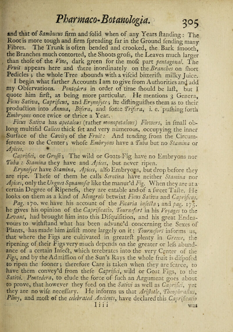 and that of Sambucus firm and folid when of any Years Handing : The Root is more tough and firm fpreading far in the Ground fending many Fibres. The Trunk is often bended and crooked, the . Bark fmooth, the Branches much contorted, the Shoots grofs, the Leaves much larger than thofe of the Vine, dark green for the mofc part pentagonal. The Fruit appears here and t\itre inordinately on the Branches on fhort Pedicles; the whole Tree abounds with a vifeid bitterifh milky Juice. I begin what farther Accounts lam to give from Authorities ancj add my Oblervations. Pontedera in order of time fhould be laft, but I quote him firft, as being more particular. He mentions 3 Genera, Ficus Sativa, Caprificus, and Erynofyee; he diftinguifhes them as to their production into Annua, Bifera, and forne Trifera, i. e. pufhing forth Embryons once twice or thrice a Year. Ficus Sativa has apetalous (rather tnonopetalaus) Flowers, in fmall ob¬ long multifid Calices thick fet and very numerous, occupying the inner Surface of the Cavity of the Fruit : And tending from the Circum¬ ference to the Center; whofe Embryons have a Tuba but no Stamina or Apices. * Caprifici, or Graft •, The wild or Goats-Fig have no Embryons nor Tuba : Stamina they have and Apices, but never ripen. Erynofyce have Stamina, Apices, alfo Embryons, but drop before they are ripe. Thefe of them he calls Serotina have neither Stamina nor Apices, only the Ungues Squamofa like the manur’d Fig. When they are at a certain Degree of Ripenefs, they are eatable and of a fweet Tafle. He looks on them as a kind of Mongrels betwixt Ficus Sativa and Caprificus. Pag. 170. we have his account of the Ficaria in fed a and pag. 175. he gives his opinion of the Caprificatio. Tournefort in his Voyages to the Levant, had brought him into this Difquifition, and his great Endea¬ vours to withfland what has been advanc’d concerning the Sexes of Plants, has made him infill more largely on it: Tournefort informs us, that where the Figs are cultivated in greatefl plenty in Greece, the ripening of their Figs very much depends on the greater or lefs abund¬ ance of a certain Infedl, which terebrates into the very Center of the Figs, and by the Admiffion of the Sun’s Rays the whole fruit is difpofed to ripen the fooner; therefore Care is taken when they are fcarce, to have them convey’d from thefe Caprifici, wild or Goat Figs, to the Sativi. Pontedera, to elude the force of fuch an Argument goes about to prove, that however they feed on the Sativi as well as Caprifici, yet they are no wife necefiary. He informs us that Arijlotle, Theophrafus, Pliny, and moll of the celebrated Ancients, have declared this Caprificatio I i i i was