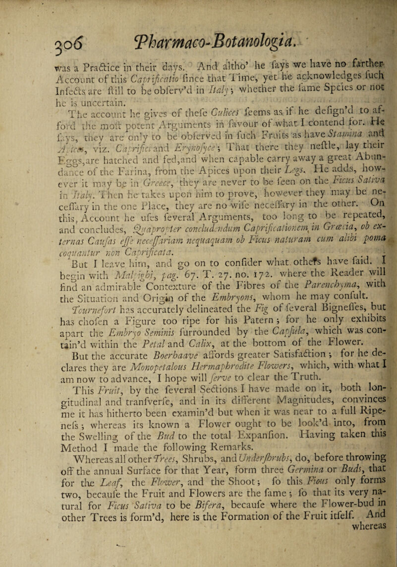 qo6 v/as a Praftice in their days. And altho’ he fays we have no farther- Account of this Cabtificatio fince that i ime, yet he acknowledges fuch Infers are ft ill to beobferv’d in Italy, whether the fame Spcies or not he is uncertain. ' . L p, — The account he gives of thefe Culices feems as. if he defign d to ai- ford the molt potent Arguments in favour of what I contend for. He ihys, they are only to be obferved in liich Fruits ’as have Stamina and Aacm, viz. Caprifci-and ErynofyceThat there they neflle, lay tueir Eggs,are hatched and fed,and when capable carry av/ay a great Abun¬ dance of the Farina, from the Apices upon their Legs, He adds, how¬ ever it may b.e in Greece, they are never to be feen on the Ficus Saliva in hah. Then he takes upon him to prove, however they may be ne- ceffary in the one Place, they are no -wife neceffary in the other. On this. Account he ufes feveral Arguments, too long to be repeated, and concludes, Quapropter conductAidum Caprificationern in Gracia, cb ex¬ tern as Caufas ejfe neceffariam nequaquam ob Ficus naturam cum alibi poma coquantur non Caprificata. . - But I leave him, and go on to confider what othefs have faid. I begin with Malpighi, pag. 6j. T. 27. no. 172. where the Reader will find an admirable Contexture of the Fibres ot the Parenchyma, with the Situation and Origin of the Fmbryons, whom he may confult. Fcur nefort has accurately delineated the Fig of feveral Bigneffes, but has chofen a Figure too ripe for his Patern *, for he only exhibits apart the Embryo Seminis furrounded by the Capful a, which was con¬ tain’d within the Petal and Calix, at the bottom of the Flower. But the accurate Boerhaave affords greater Satisfaction *, for he de¬ clares they are Monopetalous Hermaphrodite Flowers, which, with what I am now to advance, I hope will ferve to clear the Truth.. This Fruit, by the feveral Sections I have made on it, both lon¬ gitudinal and tranfverfe, and in its different Magnitudes, convinces me it has hitherto been examin’d but when it was near to a full Ripe- nefs •, whereas its known a Flower ought to be look’d into, from the Swelling of the Bud to the total Expanfion. Having taken this Method I made the following Remarks. Whereas all other Frees, Shrubs, and UnderJhrubs, do, before throwing off the annual Surface for that Year, form three Germina or Buds, that for the Leaf, the Flower, and the Shoot; fo this Fious only forms two, becaule the Fruit and Flowers are the fame *, fo that its very na¬ tural for Ficus Saliva to be Bifera, becaule where the Flower-bud in other Trees is form’d, here is the Formation of the Fruit itfelf. And whereas
