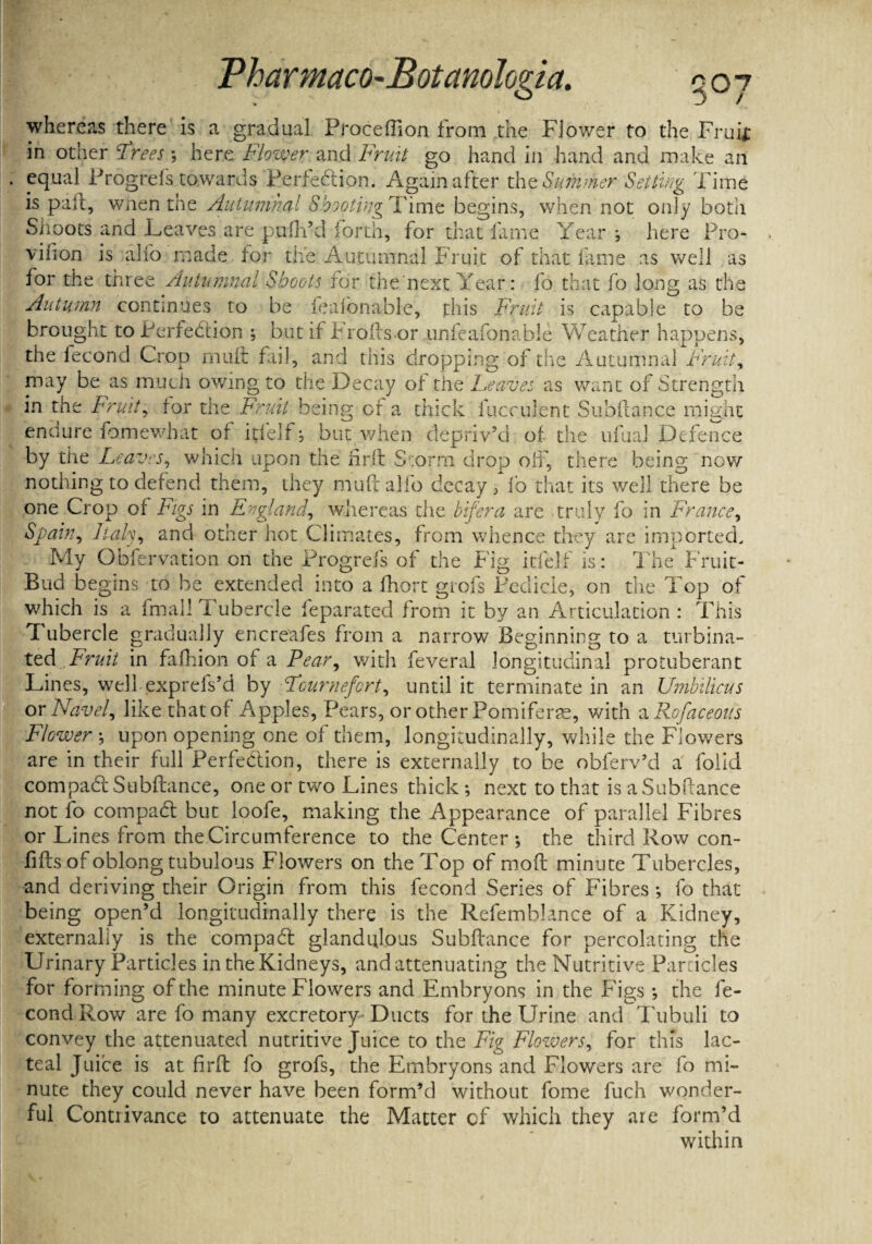 3 / whereas there is a gradual Proceflion from the Flower to the Fruif in other ufrees; here Flower and Fruit go hand in hand and make an equal Progrefs towards Perfection. Again after the Summer Setting Time is pail, when the Autumnal Sbooting Time begins, when not only both Shoots and Leaves are pufti’d forth, for that fame Year ; here Pro- vifion is alio made tor the Autumnal Fruit of that feme as well as for the three Autumnal Shoots for the next Year: fo that fo long as the Autumn continues to be feafonable, this Fruit is capable to be brought to Perfection ; but it Froftsor unfeafonable Weather happens, the fecond Crop niuit fail, and this dropping of the Autumnal Fruit, may be as much owing to the Decay ot the Leaves as want of Strength in the Fruit, tor the Fruit being of a thick ill cadent Subftance might endure fomewhat of itfelf * but when depriv’d of the ufual Defence by the Leaves, which upon the frit Storm drop oil, there being now nothing to detend them, they muftalfo decay^ fo that its well there be one Crop ot Figs in England, whereas the bifera are truly fo in France, Spain, Italy, and other hot Climates, from whence they are imported. My Obfervation on the Progrels of the Fig itfelf is: The Fruit- Bud be gins to be extended into a fhort giofs Pedicle, on the Top of which is a fnial! Tubercle feparated from it by an Articulation : This Tubercle gradually encreafes from a narrow Beginning to a turbina¬ ted Fruit in fafhion of a Pear, with feveral longitudinal protuberant Lines, well exprefs’d by Fournefcrt, until it terminate in an Umbilicus or Navel, like that of Apples, Pears, or other Pomifene, with a Rofaceous Flower •, upon opening one of them, longitudinally, while the Flowers are in their full Perfection, there is externally to be obferv’d a folid compaCl Subftance, one or two Lines thick *, next to that is a Subftance not fo compaCt but loofe, making the Appearance of parallel Fibres or Lines from the Circumference to the Center ; the third Row con- fifts of oblong tubulous Flowers on the Top of mo ft minute Tubercles, and deriving their Origin from this fecond Series of Fibres; fo that being open’d longitudinally there is the Refemblance of a Kidney, externally is the compaCt glandiftous Subftance for percolating the Urinary Particles in the Kidneys, and attenuating the Nutritive Panicles for forming of the minute Flowers and Embryons in the Figs *, the fe¬ cond Row are fo many excretory Ducts for the Urine and Tubuli to convey the attenuated nutritive Juice to the Fig Flowers, for this lac¬ teal Juice is at firft fo grofs, the Embryons and Flowers are fo mi¬ nute they could never have been form’d without fome fuch wonder¬ ful Contrivance to attenuate the Matter of which they are form’d