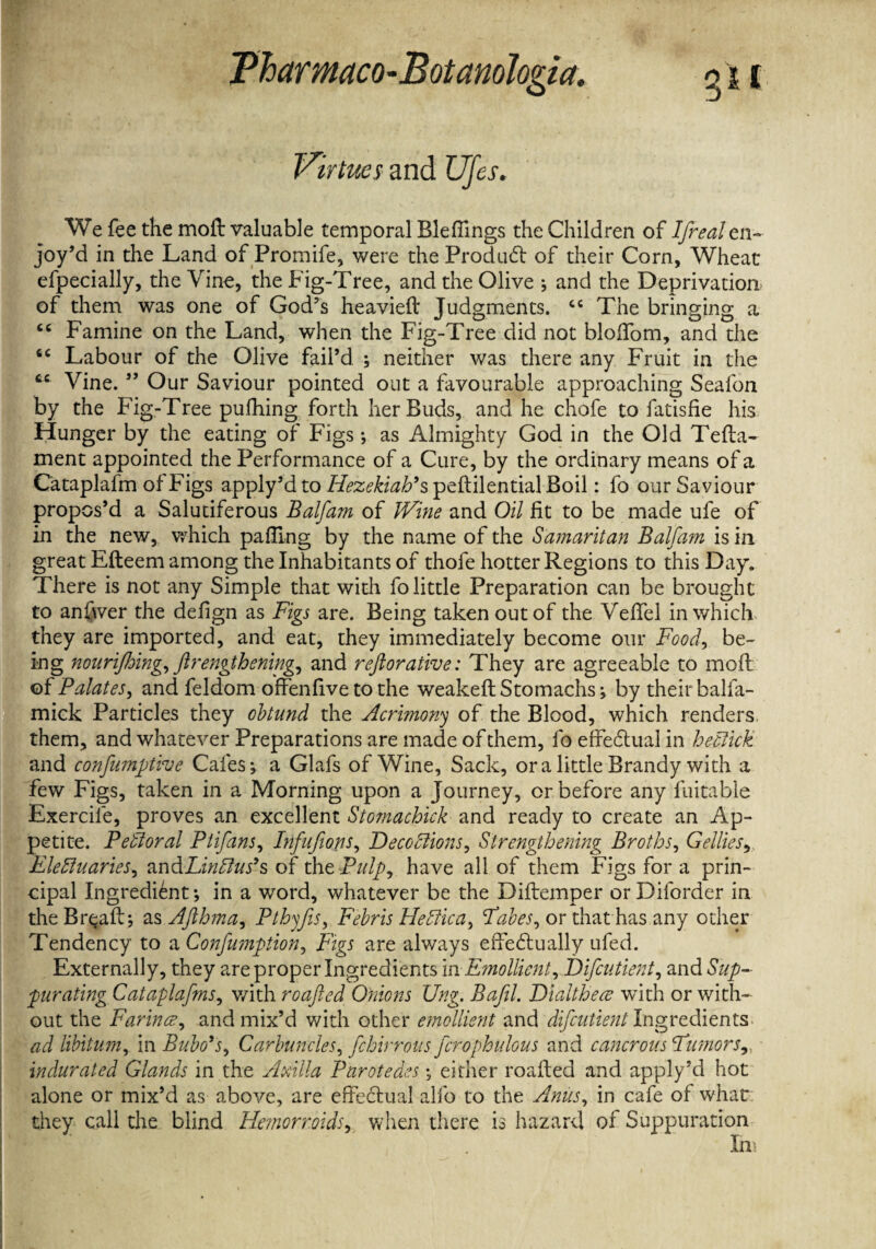 Virtues and Ufes. We fee the moft valuable temporal Bleffings the Children of Ifreal en¬ joy’d in the Land of Promife, were the Product of their Corn, Wheat efpecially, the Vine, the Fig-Tree, and the Olive j and the Deprivation of them was one of God's heavieft Judgments. “ The bringing a <c Famine on the Land, when the Fig-Tree did not bloffom, and the <c Labour of the Olive fail’d ; neither was there any Fruit in the cc Vine. ” Our Saviour pointed out a favourable approaching Seafon by the Fig-Tree pufhing forth her Buds, and he chofe to fatisHe his Hunger by the eating of Figs •, as Almighty God in the Old Tefta- ment appointed the Performance of a Cure, by the ordinary means of a Cataplafm of Figs apply’d to Hezekiah’s peftilential Boil: fo our Saviour propos’d a Salutiferous Balfam of Wine and Oil fit to be made ufe of in the new, which palling by the name of the Samaritan Balfam is in great Efteem among the Inhabitants of thofe hotter Regions to this Day. There is not any Simple that with fo little Preparation can be brought to anbver the defign as Figs are. Being taken out of the Veftel in which they are imported, and eat, they immediately become our Food, be¬ ing nouri/Joing, ftrengthening, and reftorative: They are agreeable to moft of Palates, and feldom offenfive to the weakeft Stomachs-, by their balfa- mick Particles they obtund the Acrimony of the Blood, which renders, them, and whatever Preparations are made of them, fo effectual in he click and confumptive Cafes j a Glafs of Wine, Sack, ora little Brandy with a few Figs, taken in a Morning upon a Journey, or before any fuitable Exercife, proves an excellent Stomachick and ready to create an Ap¬ petite. Pefloral Ptifans, Infufons, Deceptions, Strengthening Broths, Gelites,, Electuaries, andLinPlus’s of the Pulp, have all of them Figs for a prin¬ cipal Ingredient-, in a word, whatever be the Diftemper orDiforder in the Br^aft-, as Afthma, Pthyfis, Febris He Plica, Fabes, or that has any other Tendency to a Confimption, Figs are always effectually ufed. Externally, they are proper Ingredients in Emollient, Difcutient, and Sup¬ purating Cataplafms, with roafted Onions Ung. Bafil. Dlalthece with or with¬ out the Farince, and mix’d with other emollient and difcutient Ingredients ad libitum, in Bubo’s, Carbuncles, fchirrons fcrophulous and cancrous Fumors, indurated Glands in the Axilla Parotedes \ either roafted and apply’d hot alone or mix’d as above, are effectual alfo to the Anus, in cafe of what they call the blind Hemorr.oids, when there is hazard of Suppuration