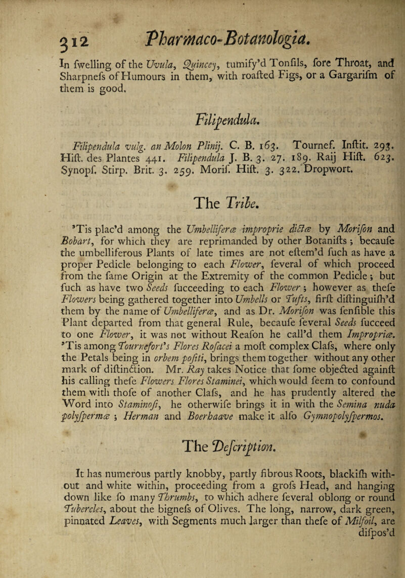 In fwelling of the Uvula, Quinccy, tumify’d Tonfils, fore Throat, and Sharpnefs of Humours in them, with roaded Figs, or a Gargarifm of them is good. Fillpendula vulg. an Molon Plinij. C. B. 163. Tournef. Indit. 293. Hid, des Plantes 441. Fillpendula J. B. 3. 27. 189, Raij Hid. 623, Synopf. Stirp. Brit. 3. 259. Morif. Hid. 3. 322. Dropwort. The Tribe. 9Tis plac’d among the Umbelliferce 'improprie dddlce by Morifon and Bobart, for which they are reprimanded by other Botanids ; becaufe the umbelliferous Plants of late times are not edem’d fuch as have a proper Pedicle belonging to each Flower, feveral of which proceed from the fame Origin at the Extremity of the common Pedicle ; but fuch as have two Seeds fucceeding to each Flower; however as thefe Flowers being gathered together into Umbells or Tufts, fird didinguifh’d them by the name of Ujnbelliferce, and as Dr. Morifon was fendble this Plant departed from that general Rule, becaufe feveral Seeds fuCceed to one Flower, it was not without Reafon he call’d them Improprice. 9Tis among Tourneforfs Flores Rofacei a mod complex Clafs, where only the Petals being in orbem pofiti, brings them together without any other mark of didin&ion. Mr. Ray takes Notice that fome objected againd his calling thefe Flowers Flores Staminei, which would feem to confound them with thofe of another Clafs, and he has prudently altered the Word into St aminofi, he otherwife brings it in with the Semina nuda polyfpermce \ Herman and Boerhaave make it alfo Gymnopolyfpermos. The'Definition. It has numerous partly knobby, partly fibrous Roots, blackidi with¬ out and white within, proceeding from a grofs Head, and hanging down like fo many Thrumbs, to which adhere feveral oblong or round Tubercles, about the bignefs of Olives. The long, narrow, dark green, pinnated Leaves, with Segments much larger than thefe of Milfoil, are difpos’d