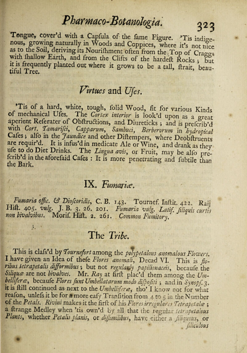 Tongue, cover d with a Capfula of the lame Figure. ’Tis indio-e- nous* growing naturally in Woods and Coppices, where it’s not ntce as.theSoi^ derivmgitsNourifhment often from the,Top of Crao-o-s with lhaJlow Earth, and from the Clifts of the hardeft Rocks • but it is frequently planted out where it grows to be a tall, ftrait, beau- tirul Tree. Virtues and Ufes. 9Tls of a hard, white, tough, folid Wood, fit for various Kinds of mechanical Ufes. The Cortex interior is look’d upon as a o-reat aperient Referater of Obftrudtions, and Diureticks 5 and is prefcnb’d with Cort. 'Tamarifci, Capparum, Sambuci, Berber or u?n in hydropical Cafes; alfo in the Jaundice and other Diftempers, where Deobftruents are requir’d. It is infus’d in medicate Ale or Wine, and drank as they life to do Diet Drinks. The Lingua avis, or Fruit, may be alfo pre- fcrib’d in the aforefaid Cafes : It is more penetrating and fubtile than the Bark. IX. Fmnaruc. Fumaria offic. & Diofcoridis, C. B. 143. Tournef. Inftit. 422. Ran 4°5; vulg. J- 3- 26. 201. Fumaria vulg. Latif. ftliquis curtis non bivalvibus, Morif, Hilt, 2. 261. Common Fumitory, % The Tribe. This is clafs’d by Fournefort among the polypetalous anomalous Flowers. I have given an Idea of thefe Flores anomali, Decad VI. This is fio- ribus tetrapetalis difformibus; but not regularly papilionaceis, becaufe the SiliqucB are not bivalves. Mr. Ray at fir it plac’d them among the Um- belliferee, becaufe Flores funt Umbellatarum modo difpofiti; and in Sjnopf. 3. it is ftill continued as next to the UmbelUfere, tho’ I know not for what reafon, unlefsit be for a more eafy Tranfition from 4 to 5 in the Number of the Pctals. Rivini makes it the firft oi his Flores irregulafes Fetrapstala ; a Arrange Medley when ’tis own’d by all that the regular tetrapetalous Plants, whether Fetalis plants, or diffimilibus, have either a filiquous, or