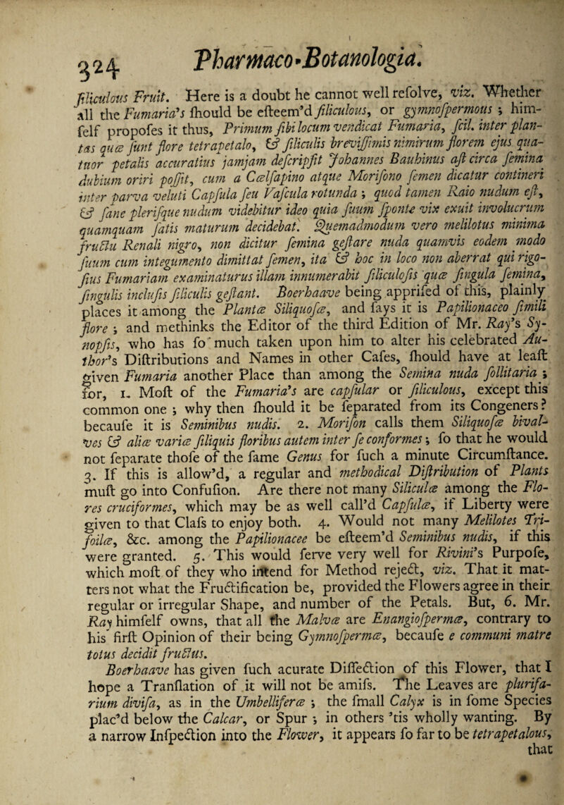 Tharmco *Botanologia filiculous Fruit. Here is a doubt he cannot well refolve, viz. Whether all the Fumaricds fhould be efleem’d filiculous, or gymnofpermous ; him- felf propofes it thus, Primum fibi locum vendicat Fumaria, foil, inter plan¬ ts auce funt flore tetrapetalo, fc? filiculis brmjfimismmirumflorem ejus qua- taor pe tails accuratius jamjam deficripfit Johannes Bauhinus aft circa femina dubium oriri pojjit, * Ccelfapino atque Morifono femen dicatur confined inter tarva veluti Capfiula feu Vafcula rotunda ; quod tamen Raio nudum eft, & fane plerlfque nudum videbitur ideo quia fuum fponte vix exult involucrum quamquam fatis maturum decidebaf. Quemadmodum vero melilotus minima fruffu Renali nigro, non dicitur femina geftare nuda quamvis eodem modo fuum cum integumento dimitt at femen, it a hoc in loco non aberrat qui rigo- fins Fumariam examinaturus illam innumerabit ftliculofis qua Jingula feminay fingulis inclufis filiculis geftant. Boerhaave being apprifed of this, plainly places it among the Plant a Siliquofie, and fays it is Papilionaceo fimili flore j and methinks the Editor of the third Edition of Mr. Ray’s Sy- nopfis, who has fo much taken upon him to alter his celebrated Au¬ thor** Diftributions and Names in other Cafes, fhould have at leaffc <nven Fumaria another Place than among the Semina nuda fiollitariay for, i, Moft of the Fumaria's are capfular or filiculous, except this common one ; why then Ihould it be feparated from its Congeners ? becaule it is Seminibus nudis. 2. Morifion calls them Siliquofie bival¬ ves & alias var'ue jiliquis floribus autem inter fie conformes; fo that he would not feparate thofe of the fame Genus for fuch a minute Circumftance. 3. If this is allow’d, a regular and methodical Diftribution of Plants muft go into Confufion. Are there not many Siliculce among the Flo¬ res cruciformes, which may be as well call’d Capfulay if Liberty were given to that Clafs to enjoy both. 4. Would not many Melilotes Fri- foilce, See. among the Papilionacee be efteem’d Seminibus nudis, if this were granted. 5.'This would ferve very well for Rivini9s Purpofe, which moll of they who intend for Method rejedl, viz. That it mat¬ ters not what the Fluidification be, provided the Flowers agree in their regular or irregular Shape, and number of the Petals. But, 6. Mr. Ray himfelf owns, that all the Malvee are Enangiofpermce, contrary to Lis firft Opinion of their being Gymnofpermce, becaufe e communi matre totus decidit fruFus. Boerhaave has given fuch acurate DifTe&ion of this Flower, that I hope a Tranflation of it will not be amifs. T*he Leaves are plurifa- rium divifa, as in the Umbelliferce *, the fmall Calyx is in fome Species plac’d below the Calcar, or Spur ; in others ’tis wholly wanting. By a narrow Infpedion into the Flower, it appears fo far to be tetrapetalous, that