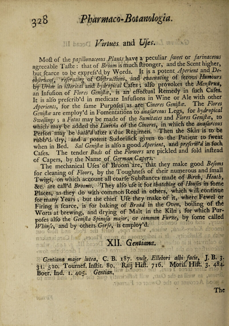 Virtues and Ujes. Moil of the papilionaceous Plants have a peculiar fweet or fat inaceous agreeable Tafte : that of Broom is much ftronger, and the Scent higher, but fcarce to be exprefs’d.by Words. It is a potent Aperient and De- ebtlrhent, ' refer ating of ObftruBions, -and evacuating of ferous Humours by Urine in ifterical and hydropical Gafes i alfo provokes the Menftrua, an Infufion of Flores Genifttt,' is arf effedtual Remedy in fuch Gafes. It is alfo prefcrib’d in medicate Infufions in Wine or Ale with other Aperients, for the fame Purpofes as. are 'Cineres Geniftee. ^ The. Flores GenUlre are employ’d in Fomentations to anajarcous Legs, for hydropic at Swellings ; a Fotus may be made of the Sumitates and Flores Gemjlce, to which' may be added the Lixivia of the Cineres, in which thtanafarcous Peflofi' may be irt/Wafttr a due Regimen. Then the Skin is to be rubb’d- dry, and1 a potent Sudorifick given to the Patient to meat when in Bed. Sal Geniftce is alfo a good Aperient, and prefirib'd m fuch Cafes. The tender Buds of the Flowers are pickled and fold inftead of Capers, by the Name of German Caper!.' The mechanical Ufes'of Brooni'are,- that they make good Befoms for cleaning of Floors, by the Toughnefs of their numerous andIfmall Twins', on which account all coarfe Subftances made of Birch, ^ Heath, &e. are call’d Brooms. 'They alfo ufe it for thatching of Houfes intome Places^ astthey do with common Reed in others, which will continue for many Years •, but the chief Ufe they make of it, where Fewel or Firing is fcarce, is for baking of Bread in the Oven, boiling of the Worts at brewing, and drying of Malt in the Kiln ; for which Pur* pofes alfo the Genifta Spinofa major, or common Furze, by fome called «• Whinfe^ and by others Gorfe, is employ’d. • o*3 orb 7Mud et n^nw trt3Ui ? ' nStSS ' XII. Gentium. . Gentiana major lutea, C. B. 187. vulg. Ellebori alhi facie, J. B. 3. 31. 520. Tournef, Inftit. 80. Raij Hift. 716. Morif. Hift. 3. 484* Boer. Ind. 1. 405. Gentian. The