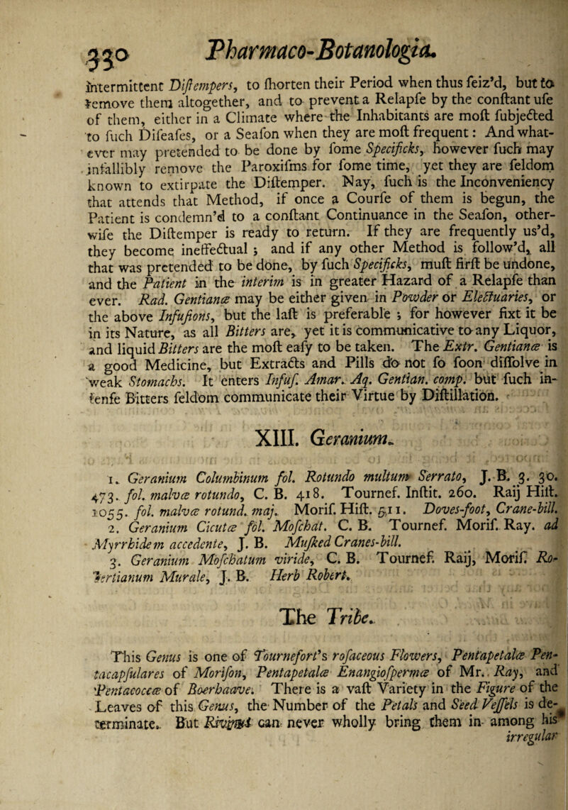 intermittent Dlftempers, to fliorten their Period when thus feiz’d, but to Remove them altogether, and to prevent a Relapfe by the conftantufe of them, either in a Climate where-the Inhabitants are moft fubje&ed to fuch Difeafes, or a Seafon when they are moft frequent: And what¬ ever may pretended to be done by fome Specified,, however fuch may infallibly remove the Paroxifms for fome time, yet they are feldom known to extirpate the Diftemper. Nay, fuch is the Inconveniency that attends that Method, if once a Courfe of them is begun, the Patient is condemn’d to a conftant Continuance in the Seafon, other- wife the Diftemper is ready to return. If they are frequently us’d, they become ineffe&ual ; and if any other Method is follow’d,, all that was pretended to be done, by fuch Specificks, muft firft be undone, and the Patient in the interim is in greater Hazard of a Relapfe than ever. Rad. Gentians may be either given in Powder or Electuaries, or the above Infufions, but the laft is preferable •, for however fixt it be in its Nature, as all Bitters are,, yet it is communicative to-any Liquor, and liquid Bitters are the moft eafy to be taken. The Extr. Gentiana is a good Medicine, but Extracts and Pills do not fo foon difiblve in weak Stomachs. It enters Infuf Amar. Aq. Gentian. comp, but fuch in- fenfe Bitters feldom communicate their Virtue by DiftiJlation. XIII. Geranium 4' f 1. Geranium Columbinum fol. Rot undo multum Serrato, J.B.g. 30. 473. fol. malvce rotundo, C. B. 418. Tournef. Inftit. 260. Raij Hill. 1055. fol. malvce rotund, maj.. Morif. Hift. 541. Doves-foot, Crane-bill. 2. Geranium Cicutce fol. Mofchat. C. B. Tournef. Morif. Ray. ad Myrrhidem accedenie, J. B. Mujked Cranes-bill. ^ j 3. Geranium Mofchatum viride, C. B. Tournef. Raij, Morif Ro¬ ller tianum Mur ale, J. B. Herb Robert. The Tribe. This Genus is one of Tourneforfs rofaceous Flowers, Pent'apetalce Pen- tacapfulares of Morifon, Pentapetalce Enangiofpermce of Mr.. Ray, and pentacocece of Boerbaavei' There is a vaft Variety in the Figure of the Leaves of this Genus, the Number of the Petals and SeedVeffels is de-^ terminate,. But Rsvfrmd can never wholly bring them in- among his