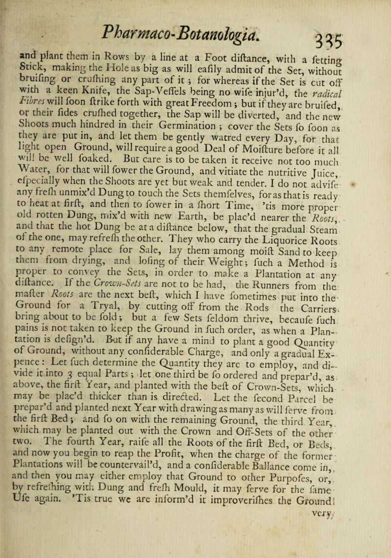 and plant them in Rows by a line at a Foot diftance, with a fettino- Stick, making the Hole as big as will eafily admit of the Set, without bruifing or crufhing any part of it ; for whereas if the Set is cut off with a keen Knife, the Sap-Vefiels being no wife injur’d, the radical Fibres will foon ftrike forth with great Freedom ; but if they are bruifed, or their fides crufhed together, the Sap will be diverted, and the new Shoots much hindred in their Germination ; cover the Sets fo foon as they are put in, and let them be gently watred every Day, for that light open Ground, will require a good Deal of Moifture before it all will be well loaked. But care is to be taken it receive not too much Water, for that will fower the Ground, and vitiate the nutritive Juice, efpecially when the Shoots are yet but weak and tender. I do not advife any frefh unmix’d Dung to touch the Sets themfelves, for as that is ready to heat at fiift, and then to fower in a fhort Time, ’tis more proper old rotten Dung, mix’d with new Earth, be plac’d nearer the Roots and that the hot Dung be at a diftance below, that the gradual Steam of the one, may refrefh the other. They who carry the Liquorice Roots to any remote place for Sale, lay them among moift Sand to keep them from drying, and lofing of their Weight; fuch a Method is proper to convey the Sets, in order to make a Plantation at any diftance. If the Crown-Scts are not to be had, the Runners from the mafter Roots are the next beft, which I have fometimes put into the Ground for a Tryal, by cutting off from the Rods the Carriers, bring about to be fold; but a few Sets feldom thrive, becaufe fuch pains is not taken to keep the Ground in fuch order, as when a Plan- tation is defign’d. Rut if any have a mind to plant a good Quantity of Ground, without any confiderable Charge, and only a gradual Ex- pence : Let fuch determine the Quantity they are to employ, and di¬ vide it into 3 equal Parts; let one third be fo ordered and prepar’d, as above, the firft Year, and planted with the beft of Crown-Sets, which may be plac’d thicker than is directed. Let the fecond Parcel be prepar’d and planted next Year with drawing as many as will ferve from, the firft Bed ; and fo on with the remaining Ground, the third. Year, which may be planted out with the Crown and Off-Sets of the other two. The fourth Year, raife all the Roots of the firft Bed, or Beds, and now you begin to reap the Profit, when the charge of the former Plantations will be countervail’d, and a confiderable BalJance come in, and then you may either employ that Ground to other Purpofes, or’ by refrefhing with Dung and frefh Mould, it may ferve for the fame- Ufe again. ’Tis true we are inform’d it improverifhes the Ground 1 vcr.yy