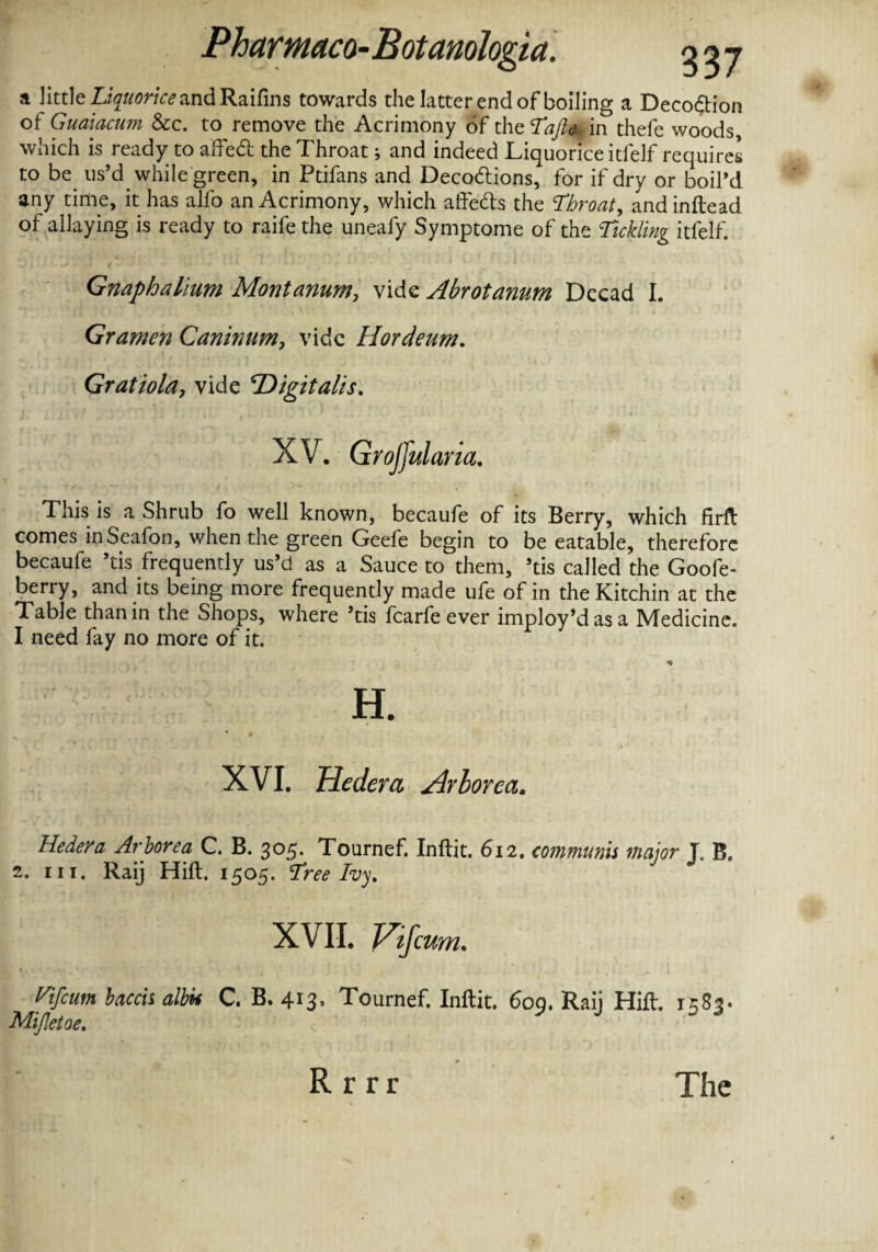 a little Liquorice and Raifins towards the latter end of boiling a Deco&ion of Guaiacum See. to remove the Acrimony of theTaJle- in thefe woods which is ready to affedb the Throat; and indeed Liquorice itfelf requires to be us’d while green, in Ptifans and Decodlions, for if dry or boil’d any time, it has alfo an Acrimony, which affects the Throat, andinftead of allaying is ready to raife the uneafy Symptome of the Tickling itfelf. * \ i r ! t '■ ’, J _  ( ! i 7 '.1 m t ‘ , 1 . a . t. l . \ ■ ' ^ Gnaphalium Montanum, vide Abrotanum Dccad I. Gramen Canirnm, vide Hordeum. Gratiola, vide ‘Digitalis. This is a Shrub fo well known, becaufe of its Berry, which firft comes inSeafon, when the green Geefe begin to be eatable, therefore becaufe ’tis frequently us’d as a Sauce to them, ’tis called the Goofe- berry, and its being more frequently made ufe of in theKitchin at the Table than in the Shops, where ’tis fcarfeever imploy’dasa Medicine. I need fay no more of it. H. XVI. Hedera Arborea. Hedera Arlorea C. B. 305. Tournef. Inftit. 612. communis major J. B. 2. in. Raij Hill. 1505. Tree Ivy. Vifcum baccis albu C. B. 413, Tournef. Inftit. 609. Raij Hift. 1583 Mijletoe. R r r r The