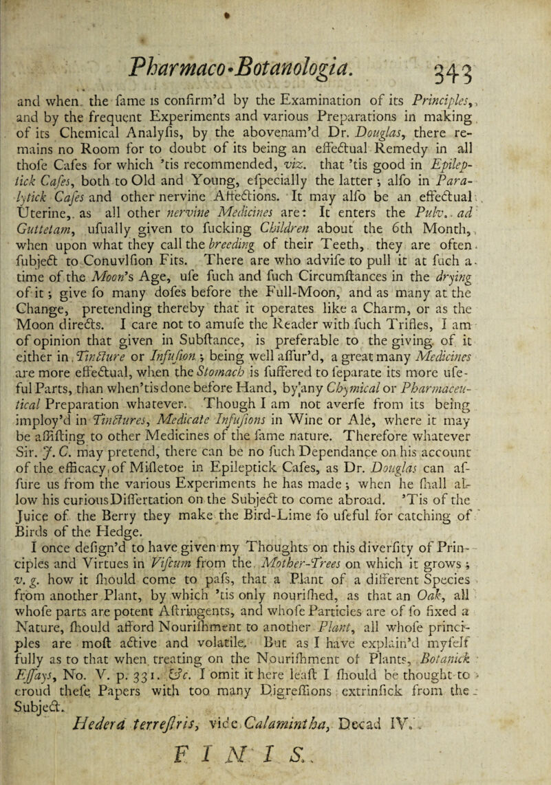 and when, the fame is confirm’d by the Examination of its Principles,, and by the frequent Experiments and various Preparations in making of its Chemical Analyfis, by the abovenam’d Dr. Douglas,. there re¬ mains no Room for to doubt of its being an effedtual Remedy in all thole Cafes for which ’tis recommended, viz. that ’tis good in Epilep- tick Cafes, both to Old and Young, efpecially the latter *, alfo in Para- lytick Cafes and other nervine Affedtions. It may alfo be an effedlual , Uterine,, as all other nervine Medicines are: It enters the Pulv.. ad Guttetam, ufually given to fucking Children about the 6th Month,, when upon what they call the breeding of their Teeth, they are often , fubjedt to Conuvlfion Fits. There are who advife to pull it at fuch a- time of the Moon's Age, ufe fuch and fuch Circumflances in the drying of it; give fo many dofes before the Full-Moon, and as many at the Change, pretending thereby that it operates like a Charm, or as the Moon diredls. I care not to amufe the Reader with fuch Trifles, I am of opinion that given in Subfiance, is preferable to the giving, of it either in Tinfture or Infufion j being well affur’d, a great many Medicines are more effectual, when the Stomach is fuffered to feparate its more ufe- ful Parts, than when’tisdone before Hand, byany Cbymical or Pharmaceu¬ tical Preparation whatever. Though I am not averfe from its being imploy’d in TinElures, Medicate Infufions in Wine or Ale, where it may be ailifling to other Medicines of the fame nature. Therefore whatever Sir. J. C. may pretend, there can be no fuch Dependance on his .account of the efficacy, of Mifletoe in Epileptick Cafes, as Dr. Douglas can af- fure us from the various Experiments he has made; when he fhall al¬ low his curiousDiffertation on the Subject to come abroad. ’Tis of the Juice of the Berry they make the Bird-Lime fo ufeful for catching of Birds of the Hedge. I once defign’d to have given my Thoughts on this diverfity of Prin¬ ciples and Virtues in Vifcum from the. Mother-Trees on which it grows; v. g. how it fhould come to pafs, that a .Plant of a different Species from another Plant, by which ’tis only nourifhed, as that an Oak, all whofe parts are potent Afcringents, and whole Particles are of fo fixed a Nature, fhould afford Nourifhment to another Plant, ail whofe princi¬ ples are moft adlive and volatile. But as I have explain’d myfelf fully as to that when, treating on the Nourifhment of- Plants, Botanick EJfays% No. V. p. 331. &c. I'omit it here leaft I fhould be thought to > croud theft Papers with too. many Digreffions extrinfick from the - SubjedL Hedera ter.rejjris, vidz.Calamintha, Decad IW, F 1 N: I