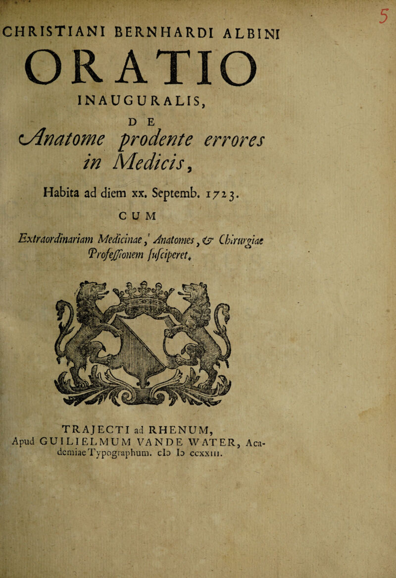 ' 1 • * * • . CHRISTIANI BERNHARDI ALBINI ORATIO INAUGURALIS, D E cAnatome prodente errores in Medicis, Habita ad diem xx. Septemb. 1723. CUM Extraordinariam MedicinaeJnatomes }ty Chirurgiae 1TrofeJJIonem [ufciperet. TRAJECTI ad RHENUM, Apud GUILIELMUM VANDE W AT ER, Aca- demiaeTypographum. clo Id ccxxiii.