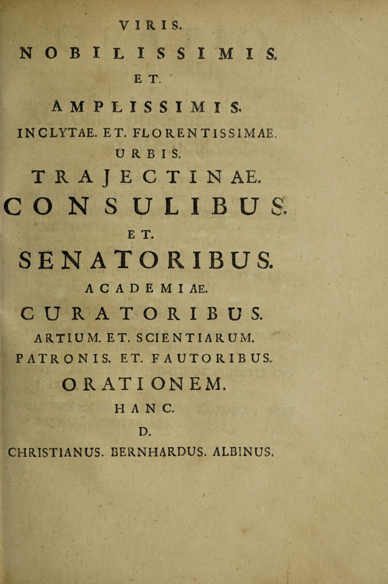 VIRIS NOBILISSIMIS, ET.' AMPLISSIMI S. INCLYTAE. ET. FLO REN TISS1MAE. , URBIS. TRAJECTINAE. G O N S ULIBU& > * / — . E T. SENATORIBUS. A C A D E M I AE. \ CURATORIBUS. ARTIUM. ET. SCIENTIARUM. PATRONIS. ET. FAUTORIBUS. O R ATI ON EM. ' v- *> 7 4 <■ HANC. D. CHRISTIANUS. BERNHARDUS. ALBINUS. 9