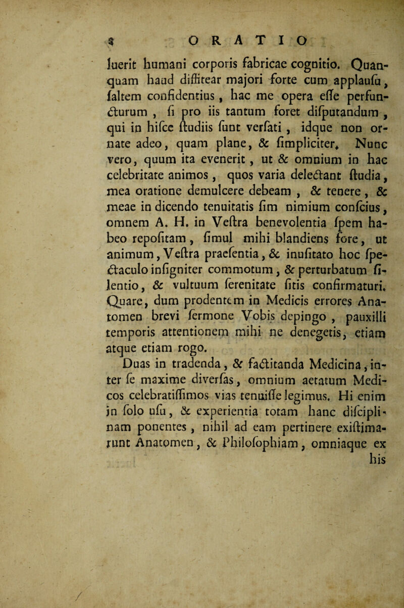 luerit humani corporis fabricae cognitio. Quan- quam haud diffitear majori dbrte cum applauffi, {altem confidentius, hac me opera efTe perfun¬ cturum , fi pro iis tantum foret difputandum , qui in hifce ftudiis ffint verfati , idque non or¬ nate adeo, quam plane, & {impliciter* Nunc vero, quum ita evenerit, ut & omnium in hac celebritate animos, quos varia deleCtant ftudia, mea oratione demulcere debeam , & tenere , 8c meae in dicendo tenuitatis fim nimium conffiius, omnem A. H. in Veftra benevolentia fpem ha¬ beo repofitam, fimul mihi blandiens fore, ut animum,Veftra praefentia,& inufitato hoc fpe- Ctaculo infigniter commotum, & perturbatum fi- lentio, & vultuum (erenitate fitis confirmaturi. Quare, dum prodentem in Medicis errores Ana- tomen brevi termone Vobis depingo , pauxilli temporis attentionem mihi ne denegetis, etiam atque etiam rogo. Duas in tradenda, & fa&itanda Medicina, in¬ ter fe maxime diverfas, omnium aetatum Medi¬ cos celebratiflimos vias tenuifte legimus. Hi enim jn folo ufu, & experientia totam hanc dilcipli- nam ponentes , nihil ad eam pertinere exiftima- runt Anatpmen, & Philofophiam, omniaque ex his