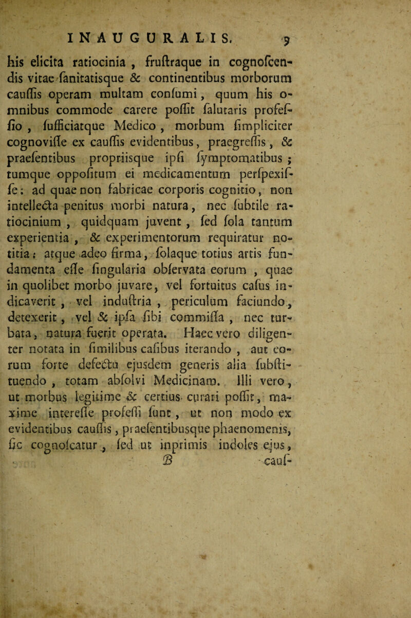 his elicita ratiocinia , fruflraque in cognofcen- dis vitae fanitatisque & continentibus morborum cauflis operam multam confumi, quum his o- mnibus commode carere poflit falutaris profef- fio , fufficiatque Medico , morbum fimpliciter cognovifle ex cauflis evidentibus, praegreffis, & praelentibus propriisque ipfl fymptomatibus ; tumque oppofitum ei medicamentum perfpexif- fe; ad quae non fabricae corporis cognitio, non intellecta penitus morbi natura, nec fubtile ra¬ tiocinium , quidquam juvent, fed fola tantum experientia , & experimentorum requiratur no¬ titia; atque adeo firma, folaque totius artis fun¬ damenta efle lingularia oblervata eorum , quae in quolibet morbo juvare, vel fortuitus cafus in¬ dicaverit , vel induftria , periculum faciundo, detexerit, vel Sc ipfa fibi commifla , nec tur¬ bata, natura fuerit operata. Haec vero diligen¬ ter notata in fimilibus cafibus iterando , aut eo¬ rum forte defedtu ejusdem generis alia fubfti- tuendo , totam abfolvi Medicinam. Ilii vero , ut morbus legitime Sc certius- curari pofiit, ma¬ xime interefle profefli funt, ut non modo ex evidentibus cauflis, pi aefentibusque phaenomenis, Gc cognofcatur, fed ut inprimis indoles ejus , © ■ cauf-