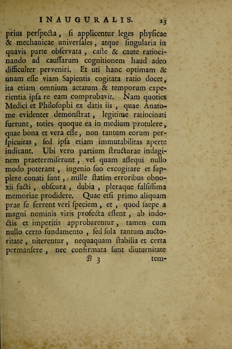 prius perfpe&a, fi applicentur leges phyficae & mechanicae univerfales, atque fingularia in quavis parte obfervata , cafte & caute ratioci¬ nando ad caufifarum cognitionem haud adeo difficulter perveniri. Et uti hanc optimam & unam effe viam Sapientis cogitata ratio docet, ita etiam omnium aetatum & temporum expe¬ rientia ipfa re eam comprobavit. Nam quoties Medici et Philofophi ex datis iis , quae Anato¬ nae evidenter demonftrat, legitime ratiocinati fuerunt, toties quoque ea in medium protulere, quae bona et vera efle, non tantum eorum per- fpicuitas , fed ipfe etiam immutabilitas aperte indicant. Ubi vero partium ftruCturae indagi¬ nem praetermilerunt, vel quam affequi nullo modo poterant, ingenio luo excogitare et iup- piere conati funt, mille ftatim erroribus obno¬ xii faCti , oblcura , dubia , pleraque falfiffima memoriae prodidere. Quae etfi primo aliquam prae fe ferrent veri fpeciem , et , quod faepe a magni nominis viris profecta eflent , ab indo¬ ctis et imperitis approbarentur, tamen cum nullo certo fundamento , fed fola tantum auCto- ritate , niterentur, nequaquam ftabilia et certa permanfere , nec confirmata fiint diuturnitate £> 3 - tem-