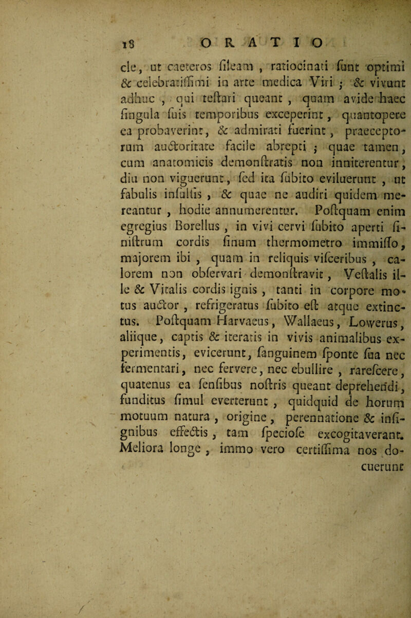 cie, ut caeteros fileatn , ratiocinati funt optimi 3c eelebratidimi in arte medica Viri -} & vivunt adhuc , qui teftari queant , quam avide haec lingula Tuis temporibus exceperint, quantopere ea probaverint, & admirati fuerint, praecepto* rum auctoritate facile abrepti j quae tamen, cum anatomicis demonftratis non inniterentur, diu non viguerunt, fed ita fubito eviluerunt , ut fabulis infultis , & quae ne audiri quidem me¬ reantur , hodie annumerentur. Poftquam enim egregius Borellus , in vivi cervi fubito aperti II- niftrum cordis linum thermometro immiflo, majorem ibi , quam in reliquis vifceribus , ca¬ lorem non obfervari demonftravit, Veftalis il¬ le & Vitalis cordis ignis , tanti in corpore mo¬ tus audior , refrigeratus fubito effc atque extinc- tus. Poftquam Harvaeus, Wallaeus, Lowerus, aliique, captis & iteratis in vivis animalibus ex¬ perimentis, evicerunt, fanguinem fponte fua nec fermentari, nec fervere, nec ebullire , rarefcere, quatenus ea fenfibus noftris queant deprehendi , funditus fimul everterunt , quidquid de horum motuum natura , origine , perennatione & infi- gnibus effedtis, tam Ipeciole excogitaverant. Meliora longe , immo vero certifiima nos do¬ cuerunt i