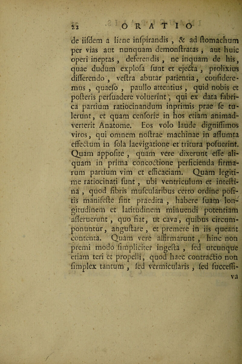de iifdem a liene infpirandis , & ad flomachum per vias aut nunquam demonftratas, aut huic operi ineptas , deferendis, ne inquam de his, quae dudum explofa funt et ejedta , prolixius differendo , veftra abutar patientia, confidere¬ mus , quaefo , paullo attentius, quid nobis et porteris perfuadere voluerint, qui ex data fabri¬ ca partium ratiocinandum inprimis prae (e tu¬ lerunt , et quam cenforie in hos etiam animad¬ verterit Anatome. Eos volo laude digniffimos viros, qui omnem noftrae machinae in aflumta effe&um in fola laevigatione et tritura pofuerint. Quam appofite , quam vere dixerunt elfe ali¬ quam in prima concoftione perficienda firma¬ rum partium vim et efficaciam. Quam legiti¬ me ratiocinati funt , ubi ventriculum et intefti- na , quod fibris mufcularibus certo ordine pofi- tis manifefte fint praedita , habere fuam lon¬ gitudinem et latitudinem minuendi potentiam afleruerunt , quo fiat, ut cava, quibus circum¬ ponuntur , anguftare , et premere in iis queant contenta. Quam vere affirmarunt , hinc non premi modo hmpliciter ingerta , fed utcunque etiam teri et propeiii, quod* haec contradtio non fimplex tantum , fed vermicularis , fed fucceffi- va ./ ^ ' .