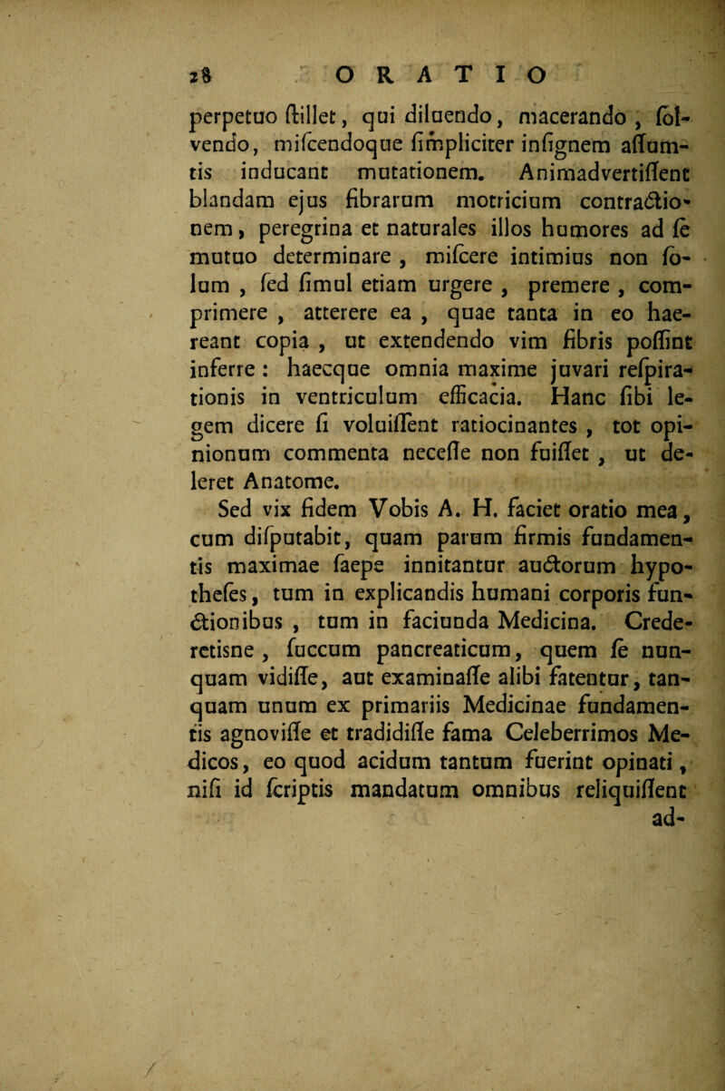 perpetuo ftillet, qui diluendo, macerando, (bl- vendo, mifcendoque fimpliciter infignem affum- tis inducant mutationem. AnimadvertifTenc blandam ejus fibrarum motricium contractio¬ nem , peregrina et naturales illos humores ad fe mutuo determinare , mifcere intimius non fb- lum , fed fimul etiam urgere , premere , com¬ primere , atterere ea , quae tanta in eo hae¬ reant copia , ut extendendo vim fibris poflint inferre : haecque omnia maxime juvari refpira- tionis in ventriculum efficacia. Hanc fibi le¬ gem dicere fi voluiflent ratiocinantes , tot opi¬ nionum commenta necefle non fuiffet , ut de¬ leret Anatome. Sed vix fidem Vobis A. H. faciet oratio mea, cum difputabit, quam parum firmis fundamen¬ tis maximae faepe innitantur auCtorum hypo- thefes, tum in explicandis humani corporis fun¬ ctionibus , tum in faciunda Medicina. Crede- retisne , fuccum pancreaticum, quem fe nun¬ quam vidifte, aut examinafle alibi fatentur, tan- quam unum ex primariis Medicinae fundamen¬ tis agnovifte et tradidifle fama Celeberrimos Me¬ dicos , eo quod acidum tantum fuerint opinati, nifi id fcriptis mandatum omnibus reliquiflent ad-